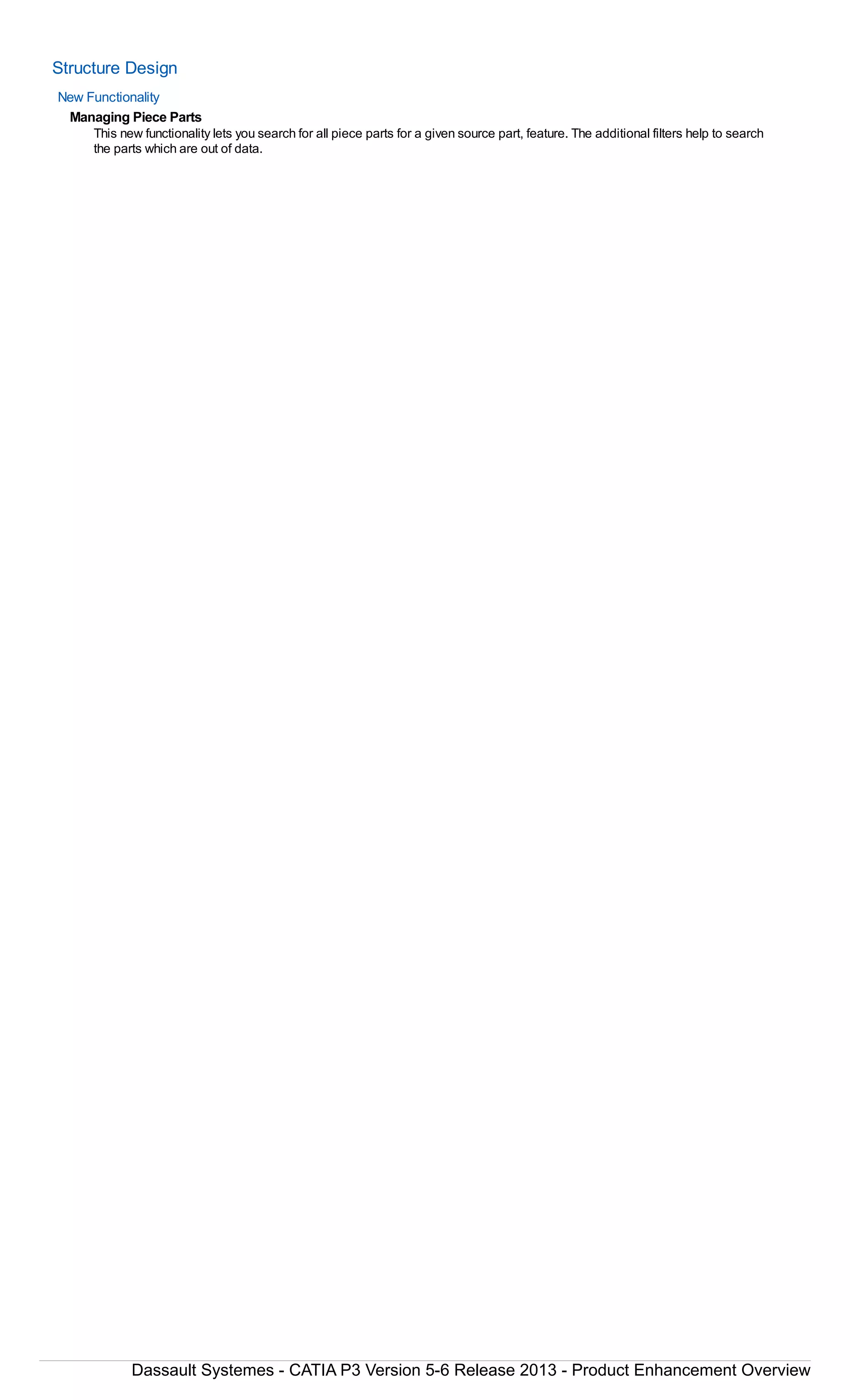 Structure Design
New Functionality
Managing Piece Parts
This new functionality lets you search for all piece parts for a given source part, feature. The additional filters help to search
the parts which are out of data.
Dassault Systemes - CATIA P3 Version 5-6 Release 2013 - Product Enhancement Overview
 