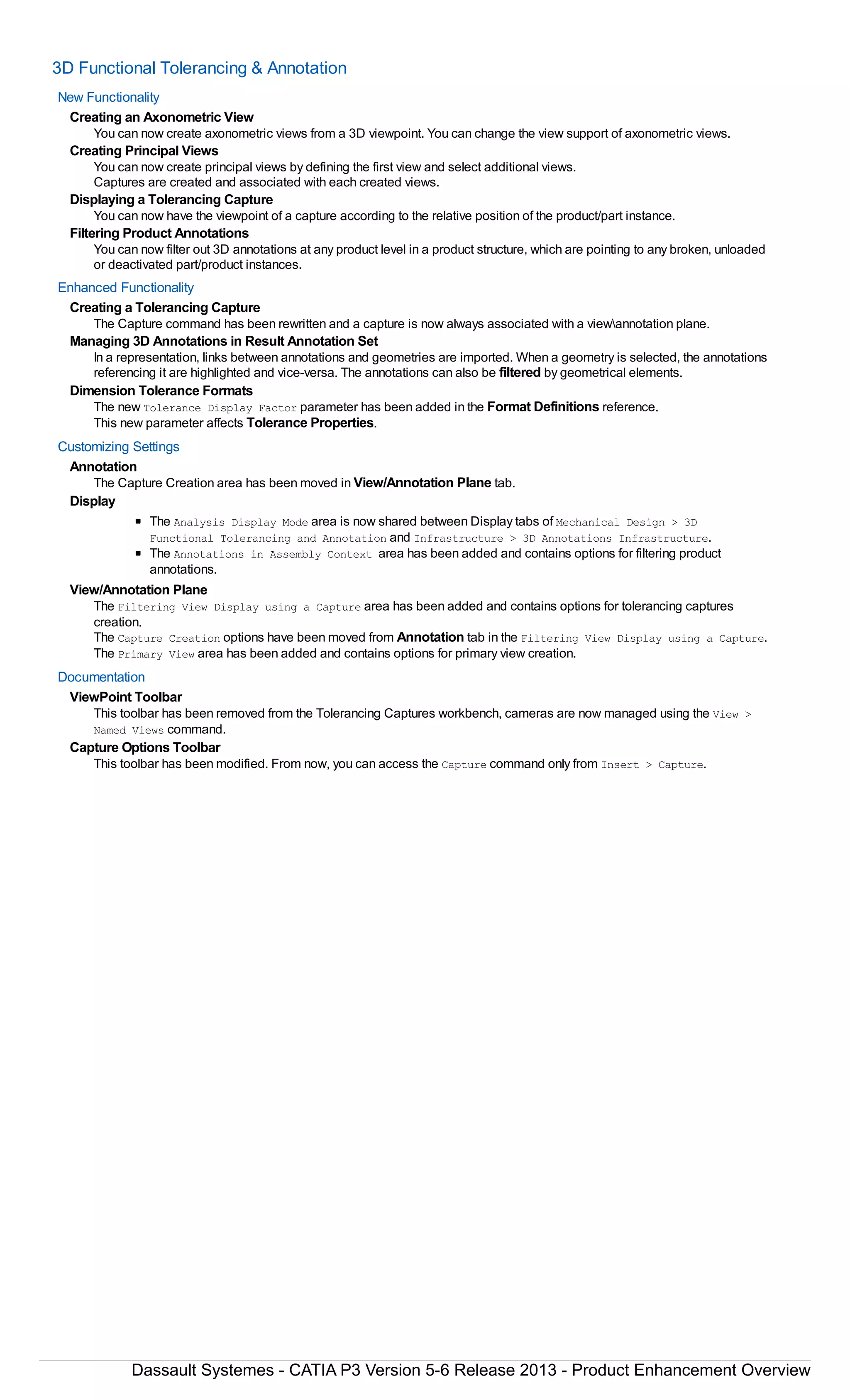 3D Functional Tolerancing & Annotation
New Functionality
Creating an Axonometric View
You can now create axonometric views from a 3D viewpoint. You can change the view support of axonometric views.
Creating Principal Views
You can now create principal views by defining the first view and select additional views.
Captures are created and associated with each created views.
Displaying a Tolerancing Capture
You can now have the viewpoint of a capture according to the relative position of the product/part instance.
Filtering Product Annotations
You can now filter out 3D annotations at any product level in a product structure, which are pointing to any broken, unloaded
or deactivated part/product instances.
Enhanced Functionality
Creating a Tolerancing Capture
The Capture command has been rewritten and a capture is now always associated with a viewannotation plane.
Managing 3D Annotations in Result Annotation Set
In a representation, links between annotations and geometries are imported. When a geometry is selected, the annotations
referencing it are highlighted and vice-versa. The annotations can also be filtered by geometrical elements.
Dimension Tolerance Formats
The new Tolerance Display Factor parameter has been added in the Format Definitions reference.
This new parameter affects Tolerance Properties.
Customizing Settings
Annotation
The Capture Creation area has been moved in View/Annotation Plane tab.
Display
The Analysis Display Mode area is now shared between Display tabs of Mechanical Design > 3D
Functional Tolerancing and Annotation and Infrastructure > 3D Annotations Infrastructure.
The Annotations in Assembly Context area has been added and contains options for filtering product
annotations.
View/Annotation Plane
The Filtering View Display using a Capture area has been added and contains options for tolerancing captures
creation.
The Capture Creation options have been moved from Annotation tab in the Filtering View Display using a Capture.
The Primary View area has been added and contains options for primary view creation.
Documentation
ViewPoint Toolbar
This toolbar has been removed from the Tolerancing Captures workbench, cameras are now managed using the View >
Named Views command.
Capture Options Toolbar
This toolbar has been modified. From now, you can access the Capture command only from Insert > Capture.
Dassault Systemes - CATIA P3 Version 5-6 Release 2013 - Product Enhancement Overview
 
