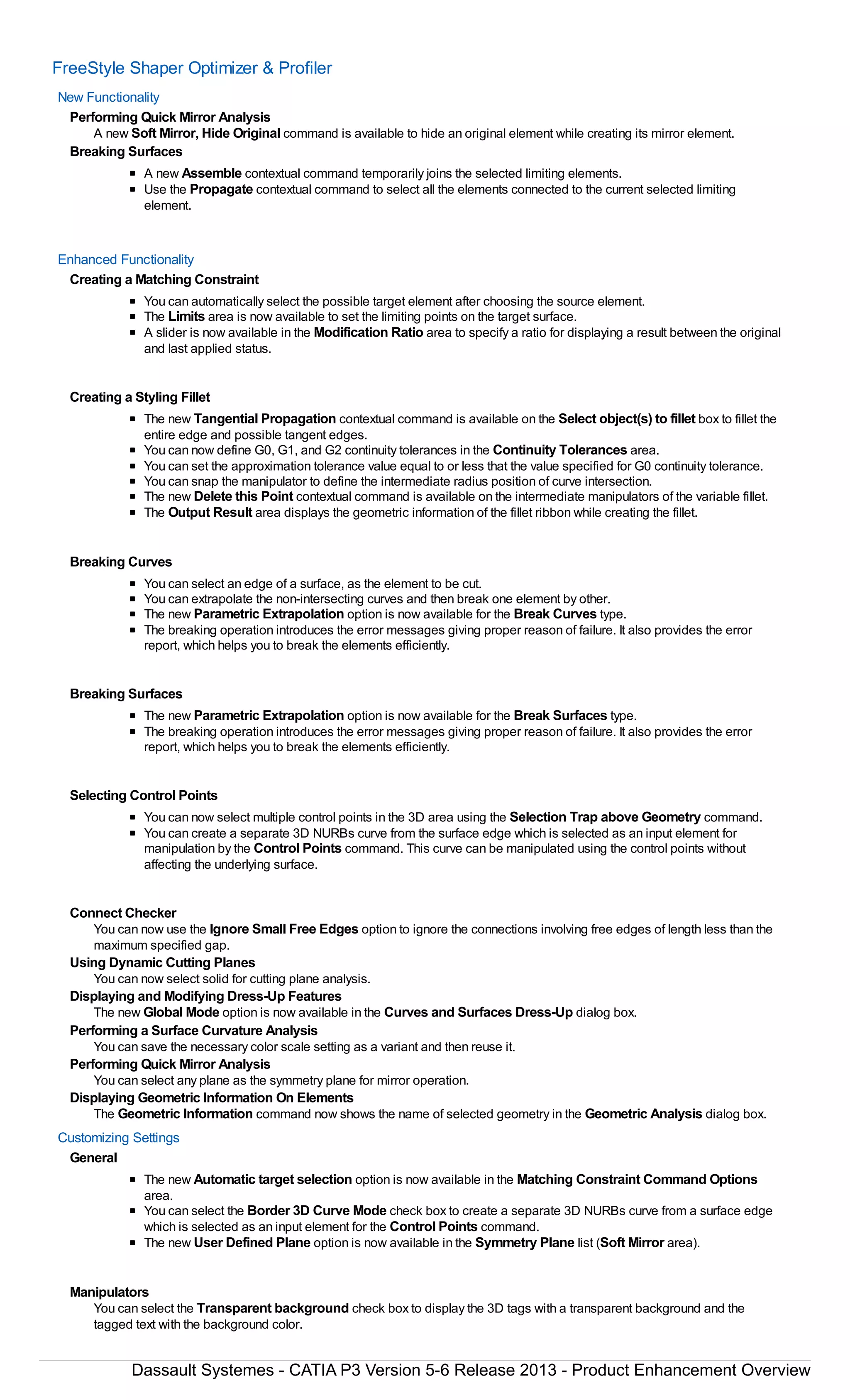 FreeStyle Shaper Optimizer & Profiler
New Functionality
Performing Quick Mirror Analysis
A new Soft Mirror, Hide Original command is available to hide an original element while creating its mirror element.
Breaking Surfaces
A new Assemble contextual command temporarily joins the selected limiting elements.
Use the Propagate contextual command to select all the elements connected to the current selected limiting
element.
Enhanced Functionality
Creating a Matching Constraint
You can automatically select the possible target element after choosing the source element.
The Limits area is now available to set the limiting points on the target surface.
A slider is now available in the Modification Ratio area to specify a ratio for displaying a result between the original
and last applied status.
Creating a Styling Fillet
The new Tangential Propagation contextual command is available on the Select object(s) to fillet box to fillet the
entire edge and possible tangent edges.
You can now define G0, G1, and G2 continuity tolerances in the Continuity Tolerances area.
You can set the approximation tolerance value equal to or less that the value specified for G0 continuity tolerance.
You can snap the manipulator to define the intermediate radius position of curve intersection.
The new Delete this Point contextual command is available on the intermediate manipulators of the variable fillet.
The Output Result area displays the geometric information of the fillet ribbon while creating the fillet.
Breaking Curves
You can select an edge of a surface, as the element to be cut.
You can extrapolate the non-intersecting curves and then break one element by other.
The new Parametric Extrapolation option is now available for the Break Curves type.
The breaking operation introduces the error messages giving proper reason of failure. It also provides the error
report, which helps you to break the elements efficiently.
Breaking Surfaces
The new Parametric Extrapolation option is now available for the Break Surfaces type.
The breaking operation introduces the error messages giving proper reason of failure. It also provides the error
report, which helps you to break the elements efficiently.
Selecting Control Points
You can now select multiple control points in the 3D area using the Selection Trap above Geometry command.
You can create a separate 3D NURBs curve from the surface edge which is selected as an input element for
manipulation by the Control Points command. This curve can be manipulated using the control points without
affecting the underlying surface.
Connect Checker
You can now use the Ignore Small Free Edges option to ignore the connections involving free edges of length less than the
maximum specified gap.
Using Dynamic Cutting Planes
You can now select solid for cutting plane analysis.
Displaying and Modifying Dress-Up Features
The new Global Mode option is now available in the Curves and Surfaces Dress-Up dialog box.
Performing a Surface Curvature Analysis
You can save the necessary color scale setting as a variant and then reuse it.
Performing Quick Mirror Analysis
You can select any plane as the symmetry plane for mirror operation.
Displaying Geometric Information On Elements
The Geometric Information command now shows the name of selected geometry in the Geometric Analysis dialog box.
Customizing Settings
General
The new Automatic target selection option is now available in the Matching Constraint Command Options
area.
You can select the Border 3D Curve Mode check box to create a separate 3D NURBs curve from a surface edge
which is selected as an input element for the Control Points command.
The new User Defined Plane option is now available in the Symmetry Plane list (Soft Mirror area).
Manipulators
You can select the Transparent background check box to display the 3D tags with a transparent background and the
tagged text with the background color.
Dassault Systemes - CATIA P3 Version 5-6 Release 2013 - Product Enhancement Overview
 