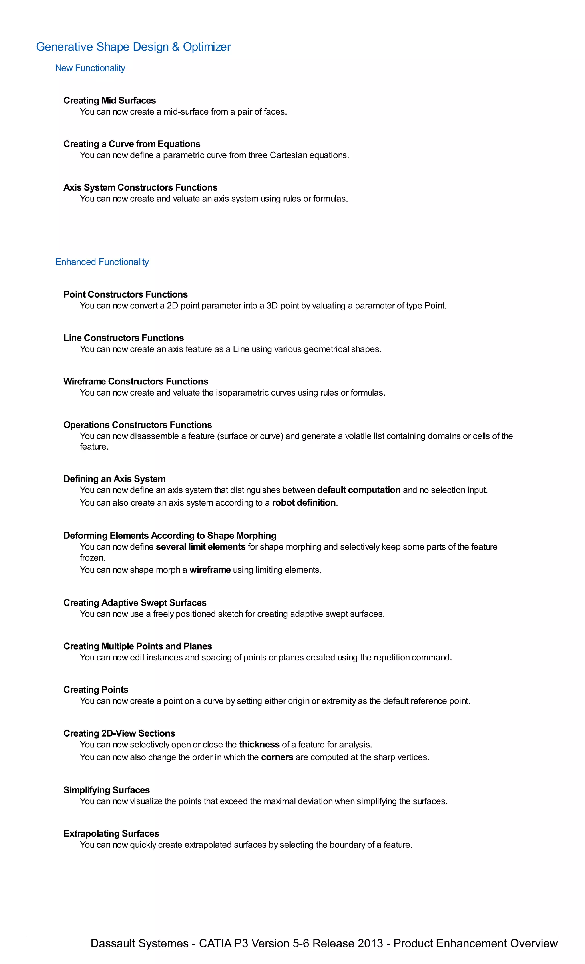 Generative Shape Design & Optimizer
New Functionality
Creating Mid Surfaces
You can now create a mid-surface from a pair of faces.
Creating a Curve from Equations
You can now define a parametric curve from three Cartesian equations.
Axis System Constructors Functions
You can now create and valuate an axis system using rules or formulas.
Enhanced Functionality
Point Constructors Functions
You can now convert a 2D point parameter into a 3D point by valuating a parameter of type Point.
Line Constructors Functions
You can now create an axis feature as a Line using various geometrical shapes.
Wireframe Constructors Functions
You can now create and valuate the isoparametric curves using rules or formulas.
Operations Constructors Functions
You can now disassemble a feature (surface or curve) and generate a volatile list containing domains or cells of the
feature.
Defining an Axis System
You can now define an axis system that distinguishes between default computation and no selection input.
You can also create an axis system according to a robot definition.
Deforming Elements According to Shape Morphing
You can now define several limit elements for shape morphing and selectively keep some parts of the feature
frozen.
You can now shape morph a wireframe using limiting elements.
Creating Adaptive Swept Surfaces
You can now use a freely positioned sketch for creating adaptive swept surfaces.
Creating Multiple Points and Planes
You can now edit instances and spacing of points or planes created using the repetition command.
Creating Points
You can now create a point on a curve by setting either origin or extremity as the default reference point.
Creating 2D-View Sections
You can now selectively open or close the thickness of a feature for analysis.
You can now also change the order in which the corners are computed at the sharp vertices.
Simplifying Surfaces
You can now visualize the points that exceed the maximal deviation when simplifying the surfaces.
Extrapolating Surfaces
You can now quickly create extrapolated surfaces by selecting the boundary of a feature.
Dassault Systemes - CATIA P3 Version 5-6 Release 2013 - Product Enhancement Overview
 