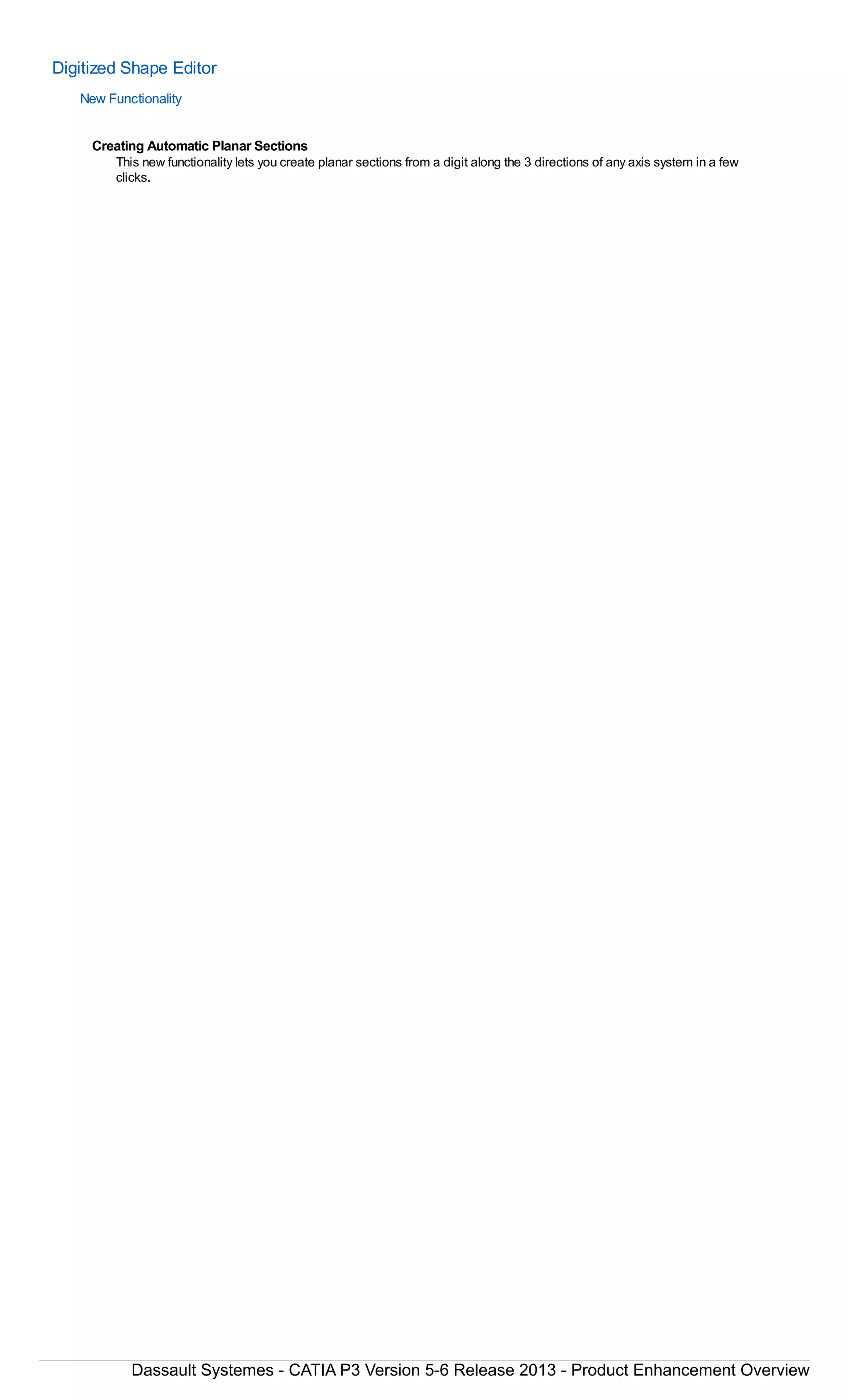 Digitized Shape Editor
New Functionality
Creating Automatic Planar Sections
This new functionality lets you create planar sections from a digit along the 3 directions of any axis system in a few
clicks.
Dassault Systemes - CATIA P3 Version 5-6 Release 2013 - Product Enhancement Overview
 