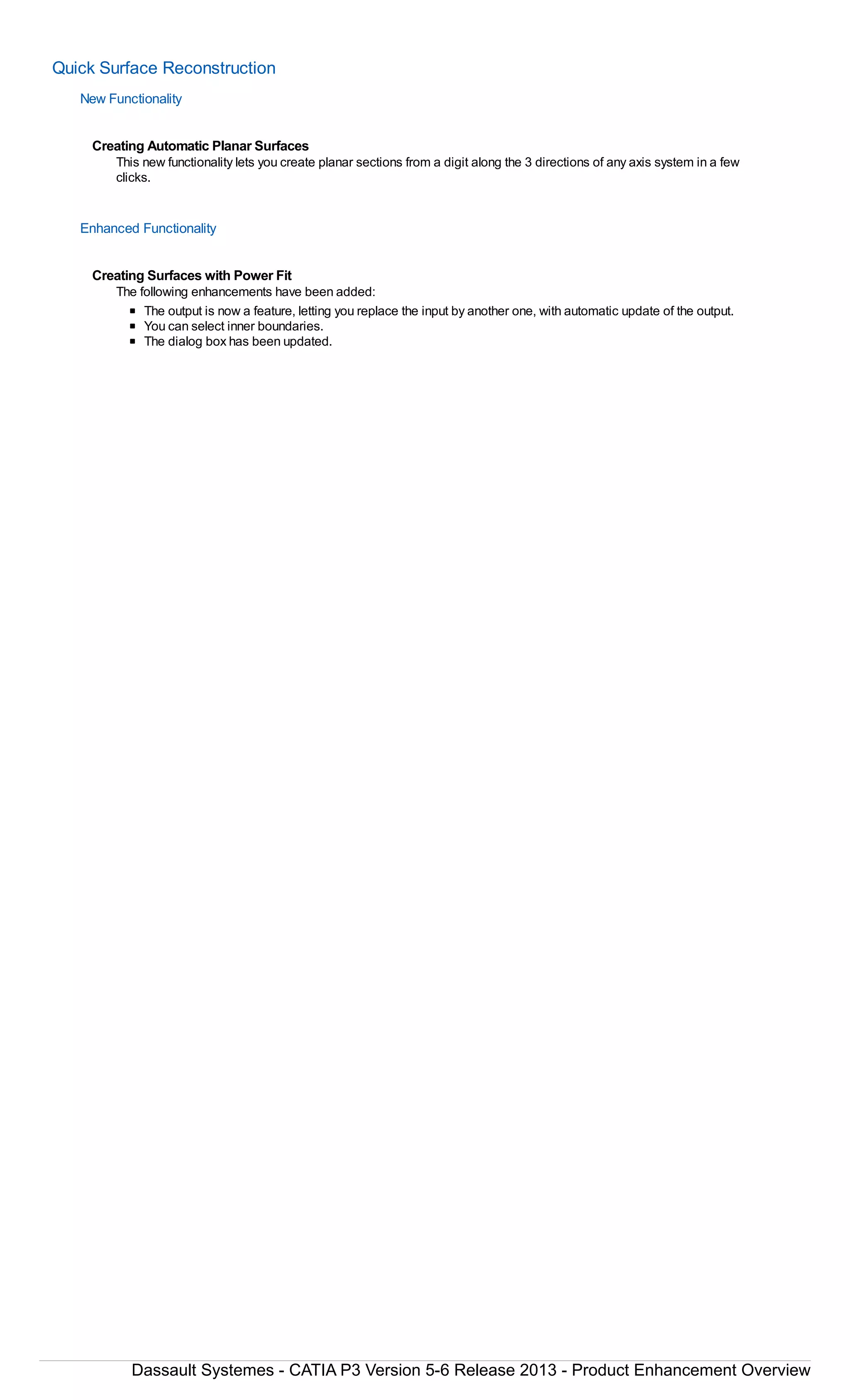 Quick Surface Reconstruction
New Functionality
Creating Automatic Planar Surfaces
This new functionality lets you create planar sections from a digit along the 3 directions of any axis system in a few
clicks.
Enhanced Functionality
Creating Surfaces with Power Fit
The following enhancements have been added:
The output is now a feature, letting you replace the input by another one, with automatic update of the output.
You can select inner boundaries.
The dialog box has been updated.
Dassault Systemes - CATIA P3 Version 5-6 Release 2013 - Product Enhancement Overview
 