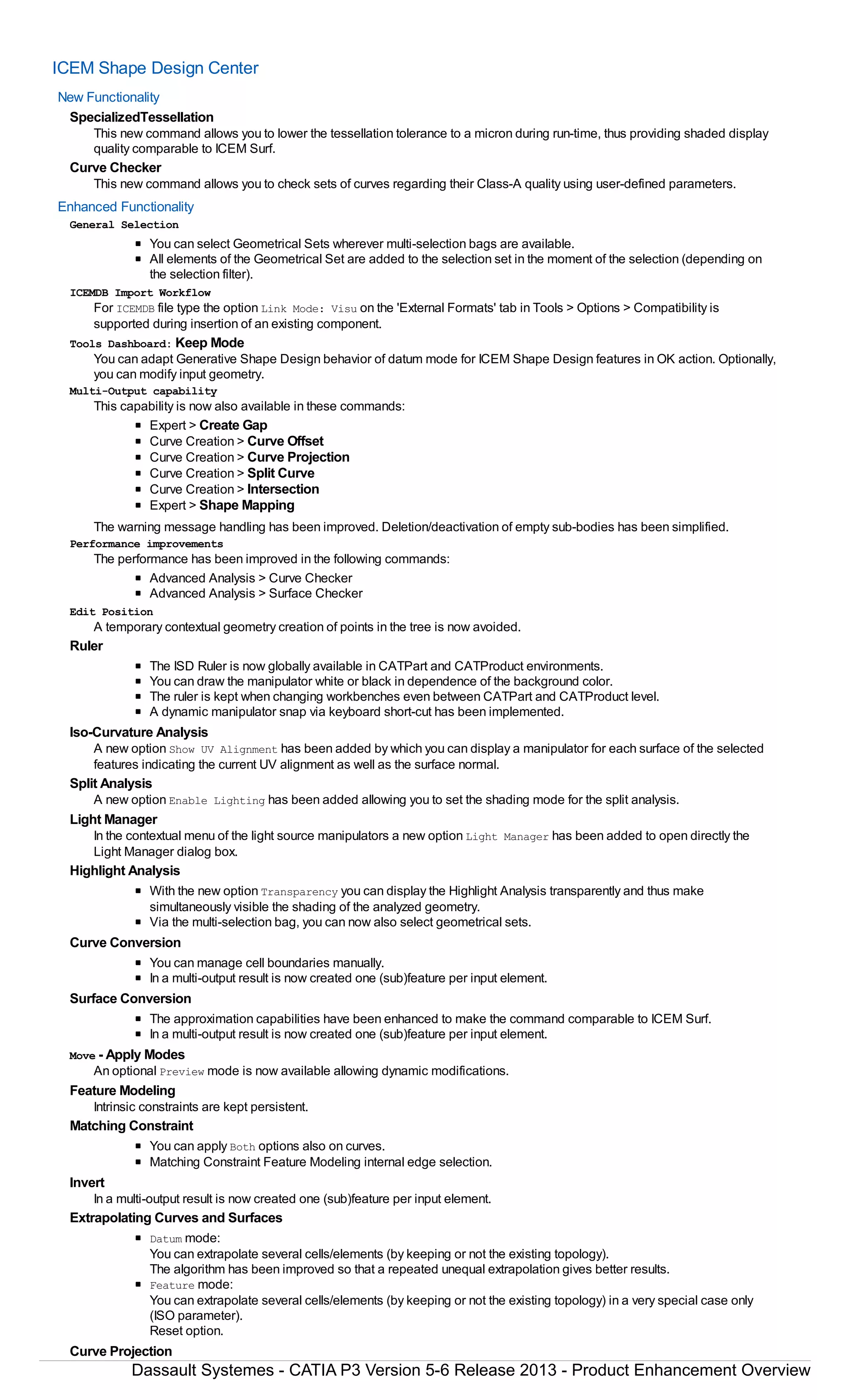 ICEM Shape Design Center
New Functionality
SpecializedTessellation
This new command allows you to lower the tessellation tolerance to a micron during run-time, thus providing shaded display
quality comparable to ICEM Surf.
Curve Checker
This new command allows you to check sets of curves regarding their Class-A quality using user-defined parameters.
Enhanced Functionality
General Selection
You can select Geometrical Sets wherever multi-selection bags are available.
All elements of the Geometrical Set are added to the selection set in the moment of the selection (depending on
the selection filter).
ICEMDB Import Workflow
For ICEMDB file type the option Link Mode: Visu on the 'External Formats' tab in Tools > Options > Compatibility is
supported during insertion of an existing component.
Tools Dashboard: Keep Mode
You can adapt Generative Shape Design behavior of datum mode for ICEM Shape Design features in OK action. Optionally,
you can modify input geometry.
Multi-Output capability
This capability is now also available in these commands:
Expert > Create Gap
Curve Creation > Curve Offset
Curve Creation > Curve Projection
Curve Creation > Split Curve
Curve Creation > Intersection
Expert > Shape Mapping
The warning message handling has been improved. Deletion/deactivation of empty sub-bodies has been simplified.
Performance improvements
The performance has been improved in the following commands:
Advanced Analysis > Curve Checker
Advanced Analysis > Surface Checker
Edit Position
A temporary contextual geometry creation of points in the tree is now avoided.
Ruler
The ISD Ruler is now globally available in CATPart and CATProduct environments.
You can draw the manipulator white or black in dependence of the background color.
The ruler is kept when changing workbenches even between CATPart and CATProduct level.
A dynamic manipulator snap via keyboard short-cut has been implemented.
Iso-Curvature Analysis
A new option Show UV Alignment has been added by which you can display a manipulator for each surface of the selected
features indicating the current UV alignment as well as the surface normal.
Split Analysis
A new option Enable Lighting has been added allowing you to set the shading mode for the split analysis.
Light Manager
In the contextual menu of the light source manipulators a new option Light Manager has been added to open directly the
Light Manager dialog box.
Highlight Analysis
With the new option Transparency you can display the Highlight Analysis transparently and thus make
simultaneously visible the shading of the analyzed geometry.
Via the multi-selection bag, you can now also select geometrical sets.
Curve Conversion
You can manage cell boundaries manually.
In a multi-output result is now created one (sub)feature per input element.
Surface Conversion
The approximation capabilities have been enhanced to make the command comparable to ICEM Surf.
In a multi-output result is now created one (sub)feature per input element.
Move - Apply Modes
An optional Preview mode is now available allowing dynamic modifications.
Feature Modeling
Intrinsic constraints are kept persistent.
Matching Constraint
You can apply Both options also on curves.
Matching Constraint Feature Modeling internal edge selection.
Invert
In a multi-output result is now created one (sub)feature per input element.
Extrapolating Curves and Surfaces
Datum mode:
You can extrapolate several cells/elements (by keeping or not the existing topology).
The algorithm has been improved so that a repeated unequal extrapolation gives better results.
Feature mode:
You can extrapolate several cells/elements (by keeping or not the existing topology) in a very special case only
(ISO parameter).
Reset option.
Curve Projection
Dassault Systemes - CATIA P3 Version 5-6 Release 2013 - Product Enhancement Overview
 