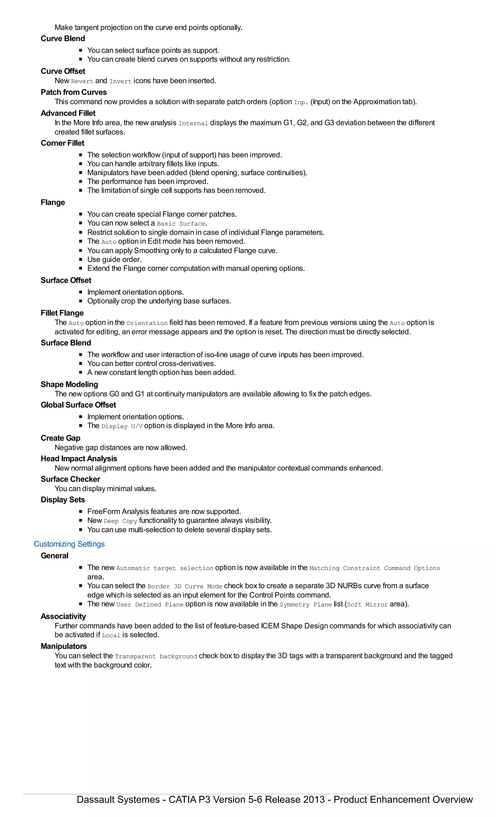 Make tangent projection on the curve end points optionally.
Curve Blend
You can select surface points as support.
You can create blend curves on supports without any restriction.
Curve Offset
New Revert and Invert icons have been inserted.
Patch from Curves
This command now provides a solution with separate patch orders (option Inp. (Input) on the Approximation tab).
Advanced Fillet
In the More Info area, the new analysis Internal displays the maximum G1, G2, and G3 deviation between the different
created fillet surfaces.
Corner Fillet
The selection workflow (input of support) has been improved.
You can handle arbitrary fillets like inputs.
Manipulators have been added (blend opening, surface continuities).
The performance has been improved.
The limitation of single cell supports has been removed.
Flange
You can create special Flange corner patches.
You can now select a Basic Surface.
Restrict solution to single domain in case of individual Flange parameters.
The Auto option in Edit mode has been removed.
You can apply Smoothing only to a calculated Flange curve.
Use guide order.
Extend the Flange corner computation with manual opening options.
Surface Offset
Implement orientation options.
Optionally crop the underlying base surfaces.
Fillet Flange
The Auto option in the Orientation field has been removed. If a feature from previous versions using the Auto option is
activated for editing, an error message appears and the option is reset. The direction must be directly selected.
Surface Blend
The workflow and user interaction of iso-line usage of curve inputs has been improved.
You can better control cross-derivatives.
A new constant length option has been added.
Shape Modeling
The new options G0 and G1 at continuity manipulators are available allowing to fix the patch edges.
Global Surface Offset
Implement orientation options.
The Display U/V option is displayed in the More Info area.
Create Gap
Negative gap distances are now allowed.
Head Impact Analysis
New normal alignment options have been added and the manipulator contextual commands enhanced.
Surface Checker
You can display minimal values.
Display Sets
FreeForm Analysis features are now supported.
New Deep Copy functionality to guarantee always visibility.
You can use multi-selection to delete several display sets.
Customizing Settings
General
The new Automatic target selection option is now available in the Matching Constraint Command Options
area.
You can select the Border 3D Curve Mode check box to create a separate 3D NURBs curve from a surface
edge which is selected as an input element for the Control Points command.
The new User Defined Plane option is now available in the Symmetry Plane list (Soft Mirror area).
Associativity
Further commands have been added to the list of feature-based ICEM Shape Design commands for which associativity can
be activated if Local is selected.
Manipulators
You can select the Transparent background check box to display the 3D tags with a transparent background and the tagged
text with the background color.
Dassault Systemes - CATIA P3 Version 5-6 Release 2013 - Product Enhancement Overview
 