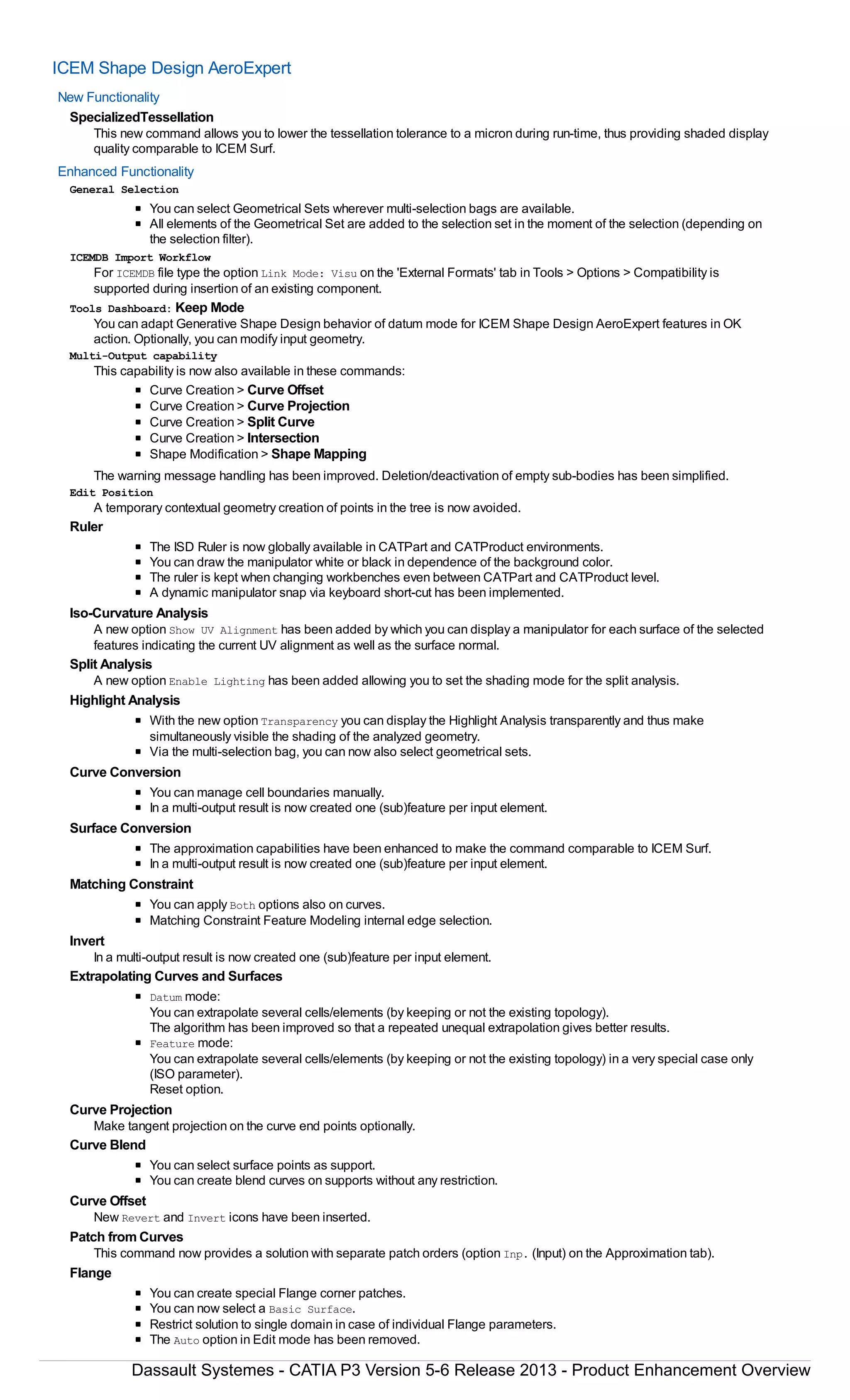 ICEM Shape Design AeroExpert
New Functionality
SpecializedTessellation
This new command allows you to lower the tessellation tolerance to a micron during run-time, thus providing shaded display
quality comparable to ICEM Surf.
Enhanced Functionality
General Selection
You can select Geometrical Sets wherever multi-selection bags are available.
All elements of the Geometrical Set are added to the selection set in the moment of the selection (depending on
the selection filter).
ICEMDB Import Workflow
For ICEMDB file type the option Link Mode: Visu on the 'External Formats' tab in Tools > Options > Compatibility is
supported during insertion of an existing component.
Tools Dashboard: Keep Mode
You can adapt Generative Shape Design behavior of datum mode for ICEM Shape Design AeroExpert features in OK
action. Optionally, you can modify input geometry.
Multi-Output capability
This capability is now also available in these commands:
Curve Creation > Curve Offset
Curve Creation > Curve Projection
Curve Creation > Split Curve
Curve Creation > Intersection
Shape Modification > Shape Mapping
The warning message handling has been improved. Deletion/deactivation of empty sub-bodies has been simplified.
Edit Position
A temporary contextual geometry creation of points in the tree is now avoided.
Ruler
The ISD Ruler is now globally available in CATPart and CATProduct environments.
You can draw the manipulator white or black in dependence of the background color.
The ruler is kept when changing workbenches even between CATPart and CATProduct level.
A dynamic manipulator snap via keyboard short-cut has been implemented.
Iso-Curvature Analysis
A new option Show UV Alignment has been added by which you can display a manipulator for each surface of the selected
features indicating the current UV alignment as well as the surface normal.
Split Analysis
A new option Enable Lighting has been added allowing you to set the shading mode for the split analysis.
Highlight Analysis
With the new option Transparency you can display the Highlight Analysis transparently and thus make
simultaneously visible the shading of the analyzed geometry.
Via the multi-selection bag, you can now also select geometrical sets.
Curve Conversion
You can manage cell boundaries manually.
In a multi-output result is now created one (sub)feature per input element.
Surface Conversion
The approximation capabilities have been enhanced to make the command comparable to ICEM Surf.
In a multi-output result is now created one (sub)feature per input element.
Matching Constraint
You can apply Both options also on curves.
Matching Constraint Feature Modeling internal edge selection.
Invert
In a multi-output result is now created one (sub)feature per input element.
Extrapolating Curves and Surfaces
Datum mode:
You can extrapolate several cells/elements (by keeping or not the existing topology).
The algorithm has been improved so that a repeated unequal extrapolation gives better results.
Feature mode:
You can extrapolate several cells/elements (by keeping or not the existing topology) in a very special case only
(ISO parameter).
Reset option.
Curve Projection
Make tangent projection on the curve end points optionally.
Curve Blend
You can select surface points as support.
You can create blend curves on supports without any restriction.
Curve Offset
New Revert and Invert icons have been inserted.
Patch from Curves
This command now provides a solution with separate patch orders (option Inp. (Input) on the Approximation tab).
Flange
You can create special Flange corner patches.
You can now select a Basic Surface.
Restrict solution to single domain in case of individual Flange parameters.
The Auto option in Edit mode has been removed.
Dassault Systemes - CATIA P3 Version 5-6 Release 2013 - Product Enhancement Overview
 