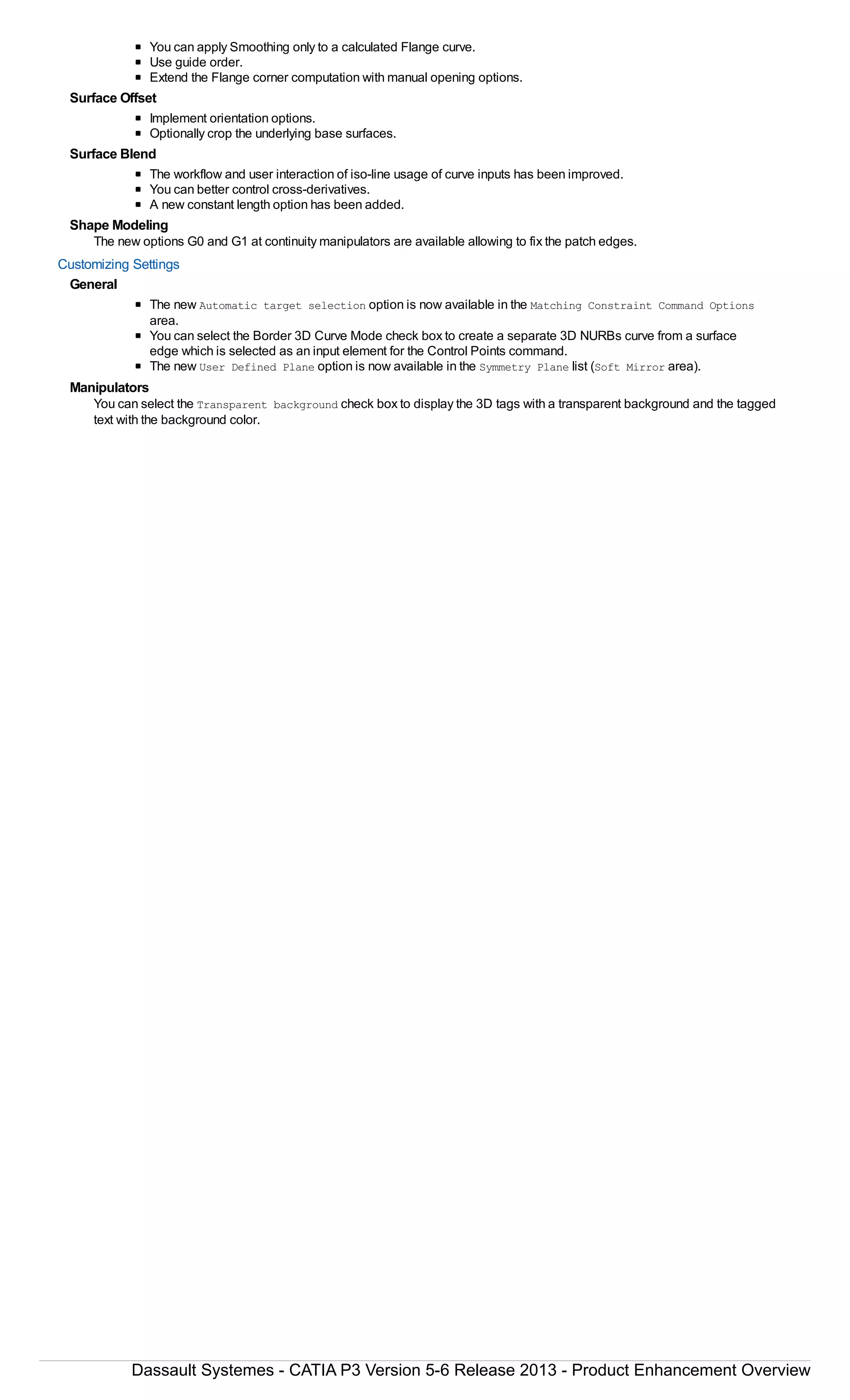You can apply Smoothing only to a calculated Flange curve.
Use guide order.
Extend the Flange corner computation with manual opening options.
Surface Offset
Implement orientation options.
Optionally crop the underlying base surfaces.
Surface Blend
The workflow and user interaction of iso-line usage of curve inputs has been improved.
You can better control cross-derivatives.
A new constant length option has been added.
Shape Modeling
The new options G0 and G1 at continuity manipulators are available allowing to fix the patch edges.
Customizing Settings
General
The new Automatic target selection option is now available in the Matching Constraint Command Options
area.
You can select the Border 3D Curve Mode check box to create a separate 3D NURBs curve from a surface
edge which is selected as an input element for the Control Points command.
The new User Defined Plane option is now available in the Symmetry Plane list (Soft Mirror area).
Manipulators
You can select the Transparent background check box to display the 3D tags with a transparent background and the tagged
text with the background color.
Dassault Systemes - CATIA P3 Version 5-6 Release 2013 - Product Enhancement Overview
 