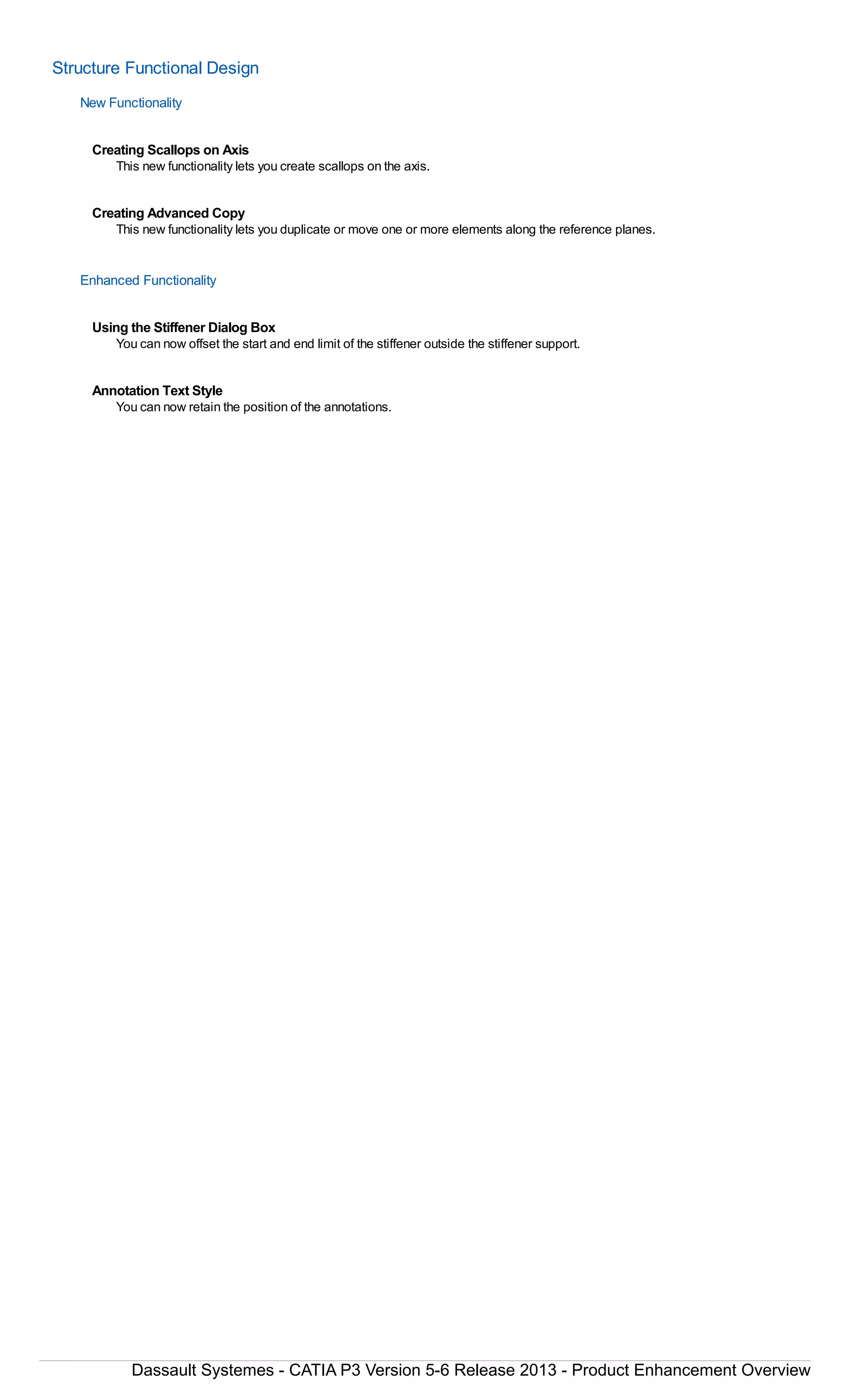Structure Functional Design
New Functionality
Creating Scallops on Axis
This new functionality lets you create scallops on the axis.
Creating Advanced Copy
This new functionality lets you duplicate or move one or more elements along the reference planes.
Enhanced Functionality
Using the Stiffener Dialog Box
You can now offset the start and end limit of the stiffener outside the stiffener support.
Annotation Text Style
You can now retain the position of the annotations.
Dassault Systemes - CATIA P3 Version 5-6 Release 2013 - Product Enhancement Overview
 