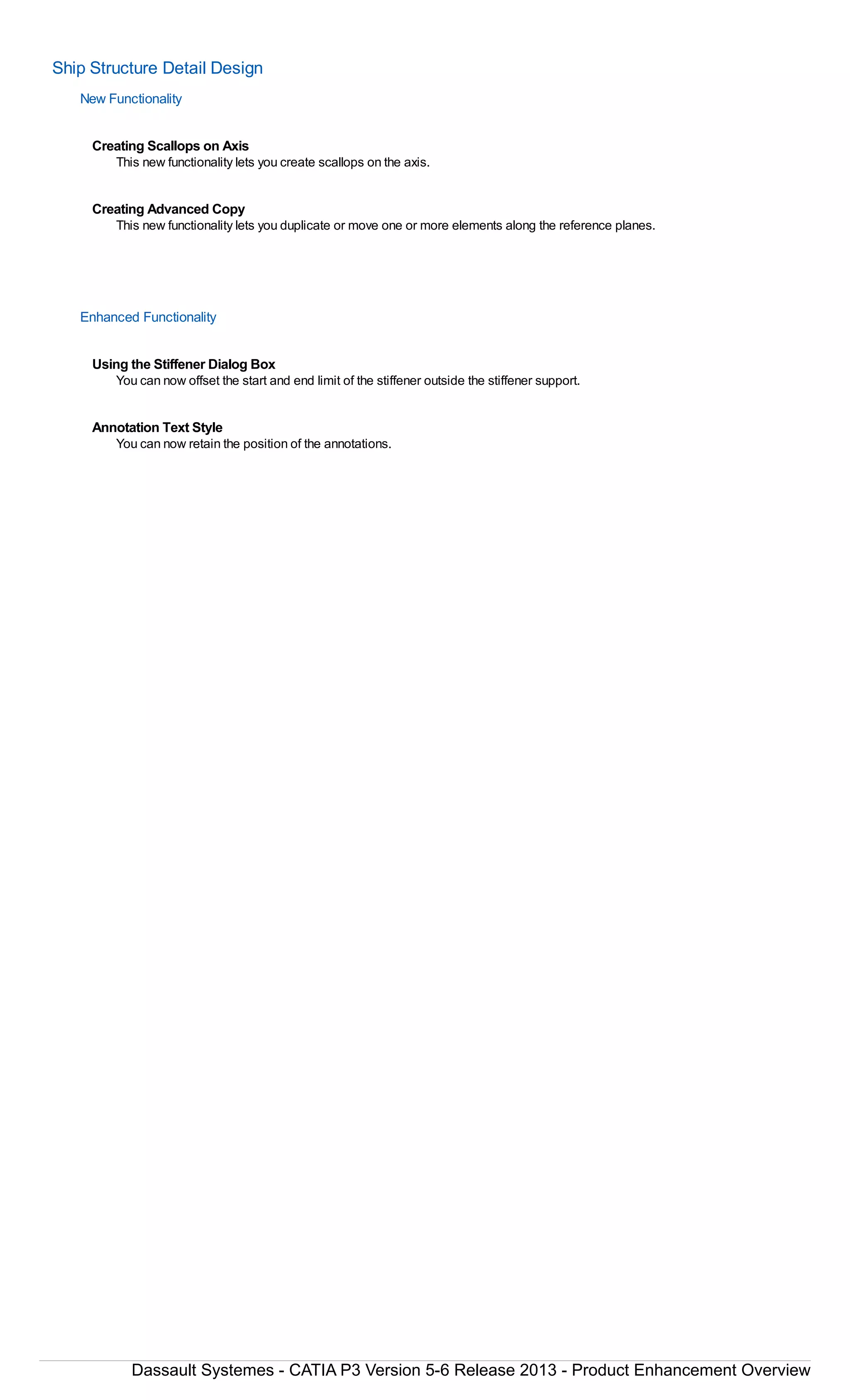 Ship Structure Detail Design
New Functionality
Creating Scallops on Axis
This new functionality lets you create scallops on the axis.
Creating Advanced Copy
This new functionality lets you duplicate or move one or more elements along the reference planes.
Enhanced Functionality
Using the Stiffener Dialog Box
You can now offset the start and end limit of the stiffener outside the stiffener support.
Annotation Text Style
You can now retain the position of the annotations.
Dassault Systemes - CATIA P3 Version 5-6 Release 2013 - Product Enhancement Overview
 