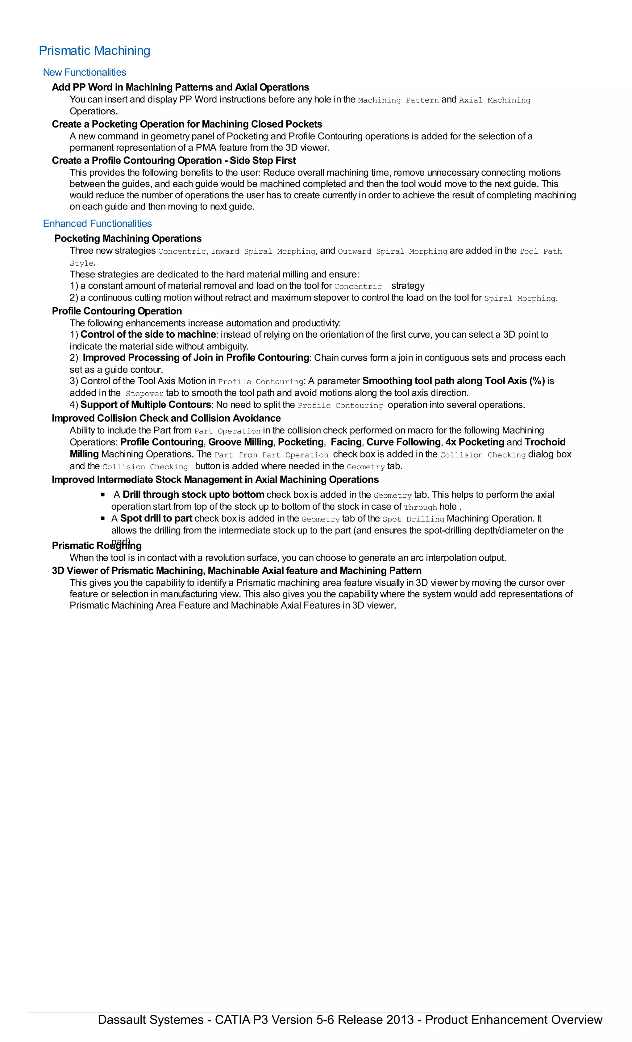 Prismatic Machining
New Functionalities
Add PP Word in Machining Patterns and Axial Operations
You can insert and display PP Word instructions before any hole in the Machining Pattern and Axial Machining
Operations.
Create a Pocketing Operation for Machining Closed Pockets
A new command in geometry panel of Pocketing and Profile Contouring operations is added for the selection of a
permanent representation of a PMA feature from the 3D viewer.
Create a Profile Contouring Operation - Side Step First
This provides the following benefits to the user: Reduce overall machining time, remove unnecessary connecting motions
between the guides, and each guide would be machined completed and then the tool would move to the next guide. This
would reduce the number of operations the user has to create currently in order to achieve the result of completing machining
on each guide and then moving to next guide.
Enhanced Functionalities
Pocketing Machining Operations
Three new strategies Concentric, Inward Spiral Morphing, and Outward Spiral Morphing are added in the Tool Path
Style.
These strategies are dedicated to the hard material milling and ensure:
1) a constant amount of material removal and load on the tool for Concentric strategy
2) a continuous cutting motion without retract and maximum stepover to control the load on the tool for Spiral Morphing.
Profile Contouring Operation
The following enhancements increase automation and productivity:
1) Control of the side to machine: instead of relying on the orientation of the first curve, you can select a 3D point to
indicate the material side without ambiguity.
2) Improved Processing of Join in Profile Contouring: Chain curves form a join in contiguous sets and process each
set as a guide contour.
3) Control of the Tool Axis Motion in Profile Contouring: A parameter Smoothing tool path along Tool Axis (%) is
added in the Stepover tab to smooth the tool path and avoid motions along the tool axis direction.
4) Support of Multiple Contours: No need to split the Profile Contouring operation into several operations.
Improved Collision Check and Collision Avoidance
Ability to include the Part from Part Operation in the collision check performed on macro for the following Machining
Operations: Profile Contouring, Groove Milling, Pocketing, Facing, Curve Following, 4x Pocketing and Trochoid
Milling Machining Operations. The Part from Part Operation check box is added in the Collision Checking dialog box
and the Collision Checking button is added where needed in the Geometry tab.
Improved Intermediate Stock Management in Axial Machining Operations
A Drill through stock upto bottom check box is added in the Geometry tab. This helps to perform the axial
operation start from top of the stock up to bottom of the stock in case of Through hole .
A Spot drill to part check box is added in the Geometry tab of the Spot Drilling Machining Operation. It
allows the drilling from the intermediate stock up to the part (and ensures the spot-drilling depth/diameter on the
part).Prismatic Roughing
When the tool is in contact with a revolution surface, you can choose to generate an arc interpolation output.
3D Viewer of Prismatic Machining, Machinable Axial feature and Machining Pattern
This gives you the capability to identify a Prismatic machining area feature visually in 3D viewer by moving the cursor over
feature or selection in manufacturing view. This also gives you the capability where the system would add representations of
Prismatic Machining Area Feature and Machinable Axial Features in 3D viewer.
Dassault Systemes - CATIA P3 Version 5-6 Release 2013 - Product Enhancement Overview
 