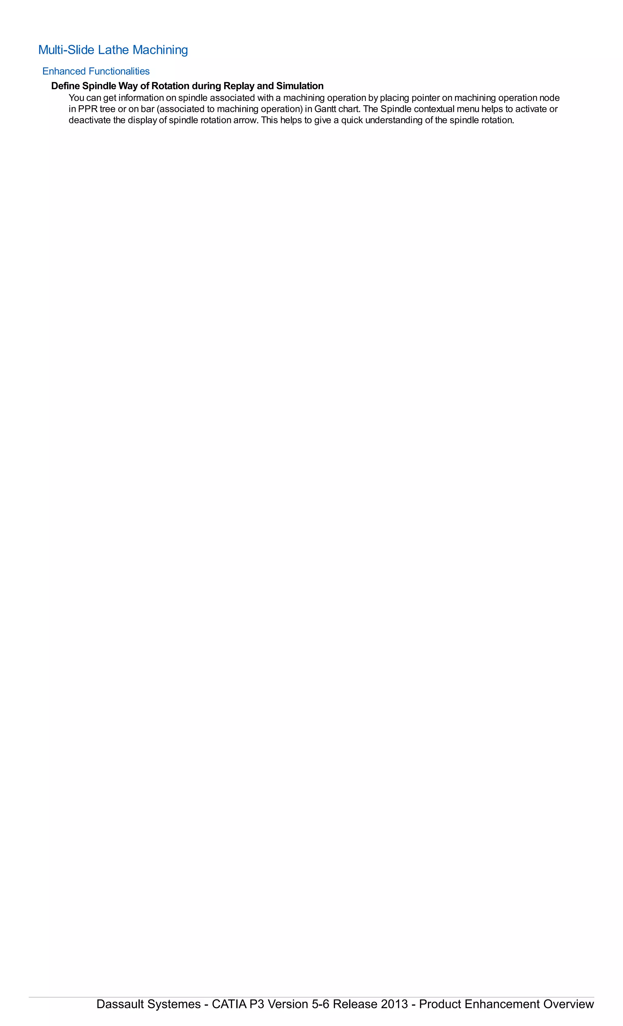 Multi-Slide Lathe Machining
Enhanced Functionalities
Define Spindle Way of Rotation during Replay and Simulation
You can get information on spindle associated with a machining operation by placing pointer on machining operation node
in PPR tree or on bar (associated to machining operation) in Gantt chart. The Spindle contextual menu helps to activate or
deactivate the display of spindle rotation arrow. This helps to give a quick understanding of the spindle rotation.
Dassault Systemes - CATIA P3 Version 5-6 Release 2013 - Product Enhancement Overview
 