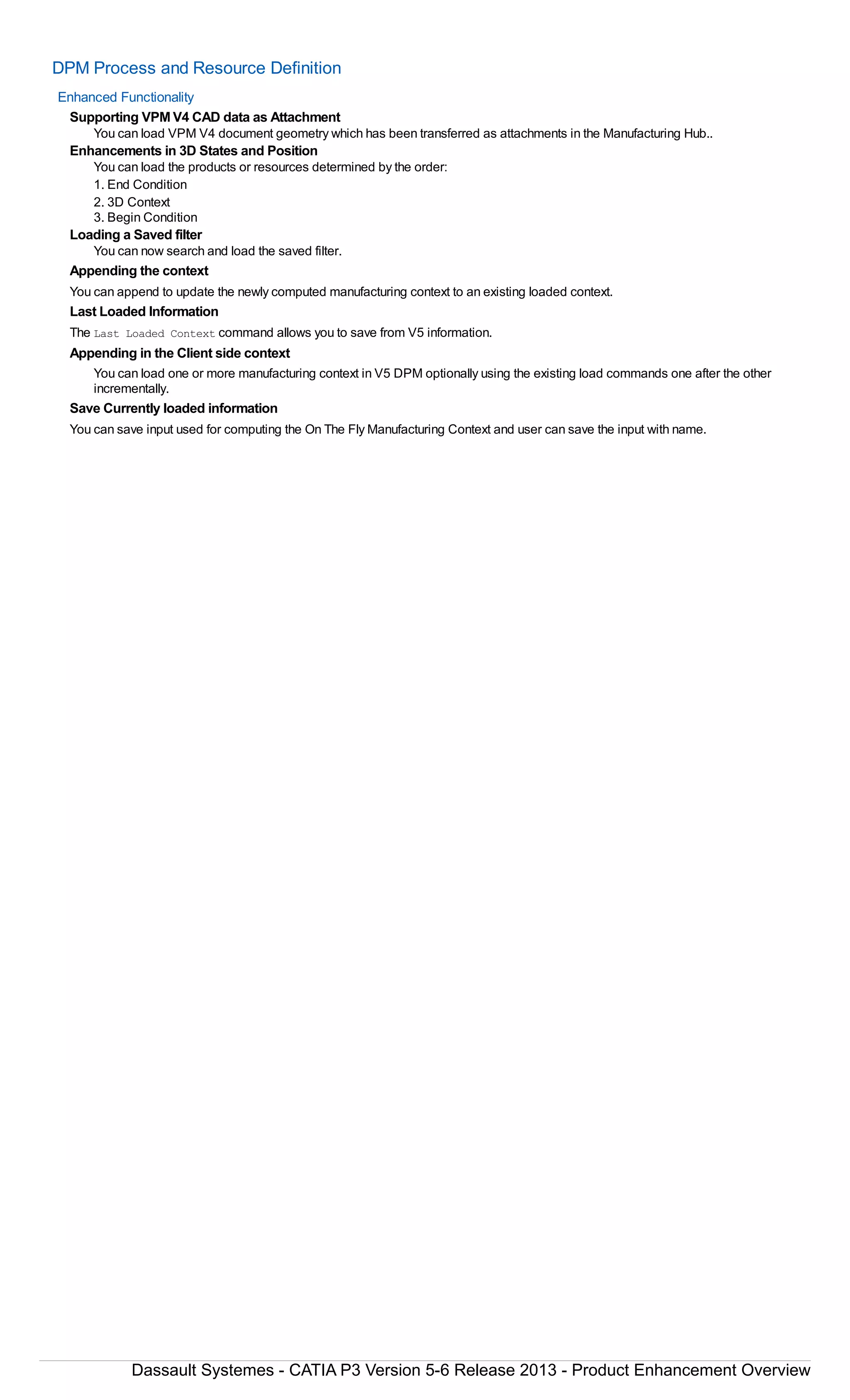 DPM Process and Resource Definition
Enhanced Functionality
Supporting VPM V4 CAD data as Attachment
You can load VPM V4 document geometry which has been transferred as attachments in the Manufacturing Hub..
Enhancements in 3D States and Position
You can load the products or resources determined by the order:
1. End Condition
2. 3D Context
3. Begin Condition
Loading a Saved filter
You can now search and load the saved filter.
Appending the context
You can append to update the newly computed manufacturing context to an existing loaded context.
Last Loaded Information
The Last Loaded Context command allows you to save from V5 information.
Appending in the Client side context
You can load one or more manufacturing context in V5 DPM optionally using the existing load commands one after the other
incrementally.
Save Currently loaded information
You can save input used for computing the On The Fly Manufacturing Context and user can save the input with name.
Dassault Systemes - CATIA P3 Version 5-6 Release 2013 - Product Enhancement Overview
 