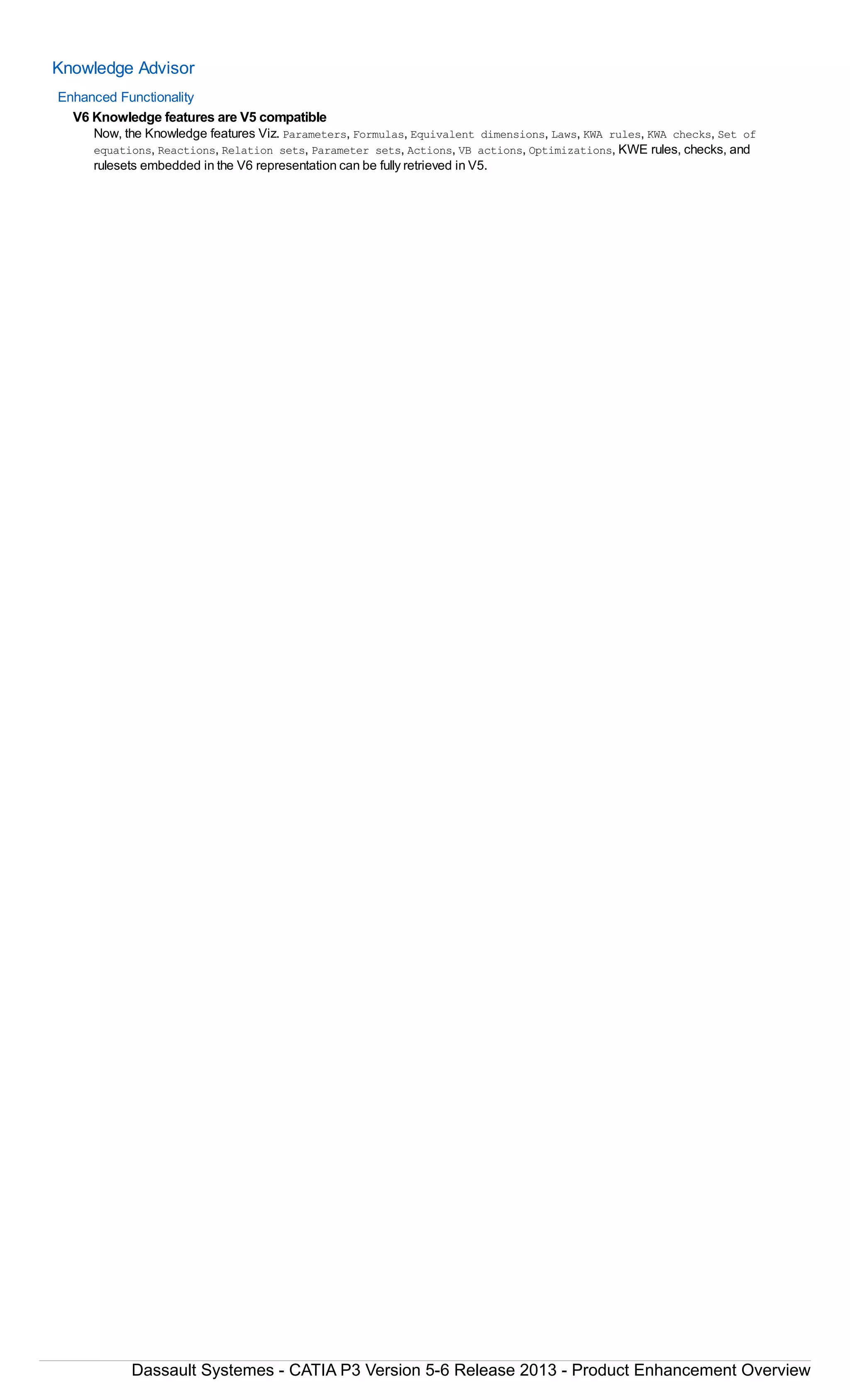 Knowledge Advisor
Enhanced Functionality
V6 Knowledge features are V5 compatible
Now, the Knowledge features Viz. Parameters, Formulas, Equivalent dimensions, Laws, KWA rules, KWA checks, Set of
equations, Reactions, Relation sets, Parameter sets, Actions, VB actions, Optimizations, KWE rules, checks, and
rulesets embedded in the V6 representation can be fully retrieved in V5.
Dassault Systemes - CATIA P3 Version 5-6 Release 2013 - Product Enhancement Overview
 