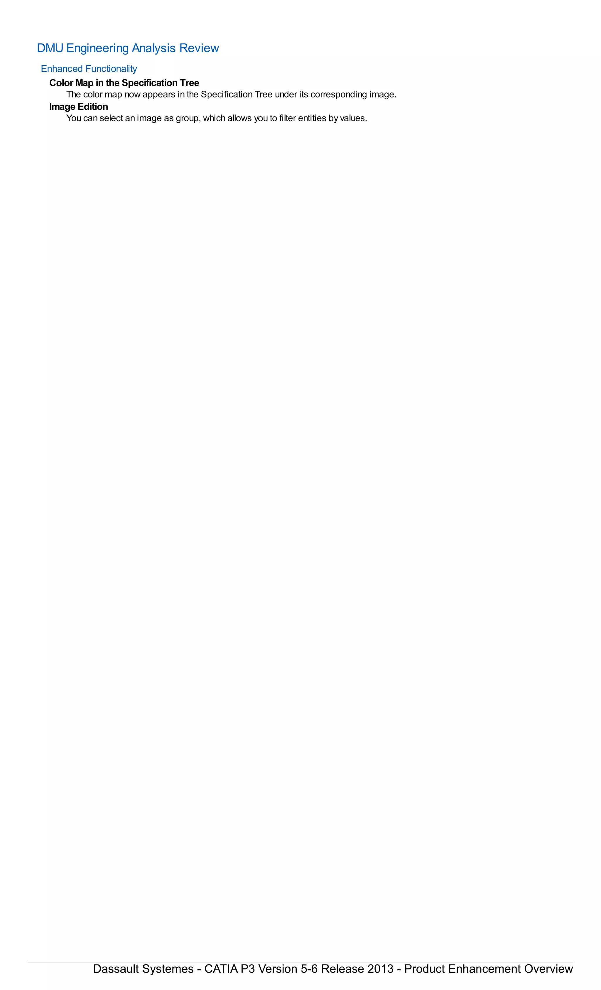 DMU Engineering Analysis Review
Enhanced Functionality
Color Map in the Specification Tree
The color map now appears in the Specification Tree under its corresponding image.
Image Edition
You can select an image as group, which allows you to filter entities by values.
Dassault Systemes - CATIA P3 Version 5-6 Release 2013 - Product Enhancement Overview
 