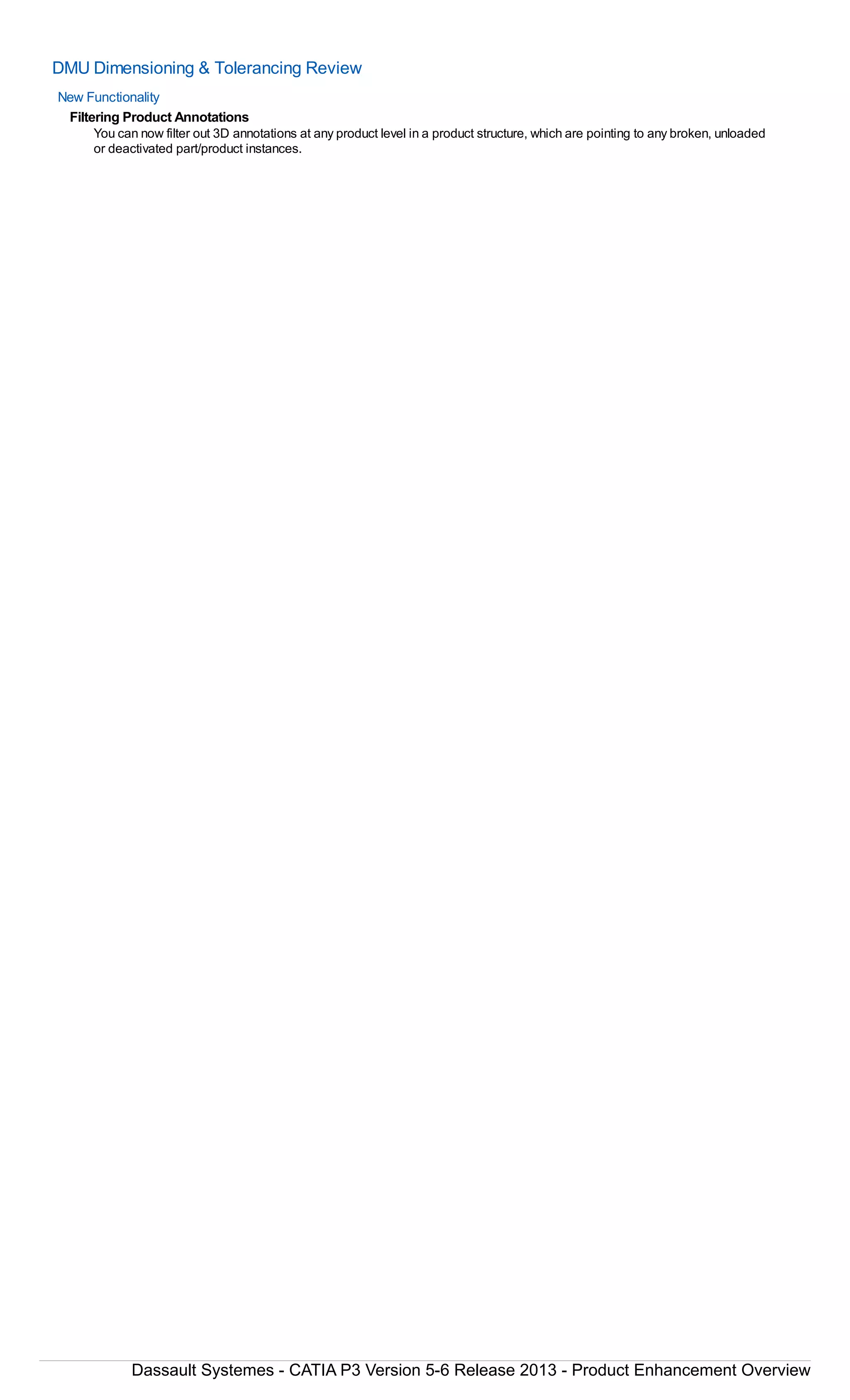 DMU Dimensioning & Tolerancing Review
New Functionality
Filtering Product Annotations
You can now filter out 3D annotations at any product level in a product structure, which are pointing to any broken, unloaded
or deactivated part/product instances.
Dassault Systemes - CATIA P3 Version 5-6 Release 2013 - Product Enhancement Overview
 