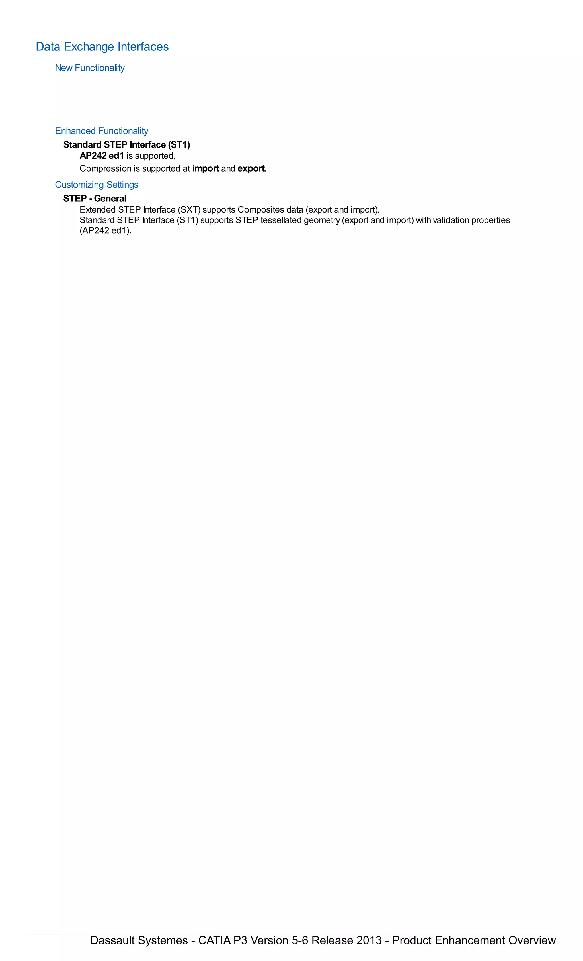 Data Exchange Interfaces
New Functionality
Enhanced Functionality
Standard STEP Interface (ST1)
AP242 ed1 is supported,
Compression is supported at import and export.
Customizing Settings
STEP - General
Extended STEP Interface (SXT) supports Composites data (export and import).
Standard STEP Interface (ST1) supports STEP tessellated geometry (export and import) with validation properties
(AP242 ed1).
Dassault Systemes - CATIA P3 Version 5-6 Release 2013 - Product Enhancement Overview
 