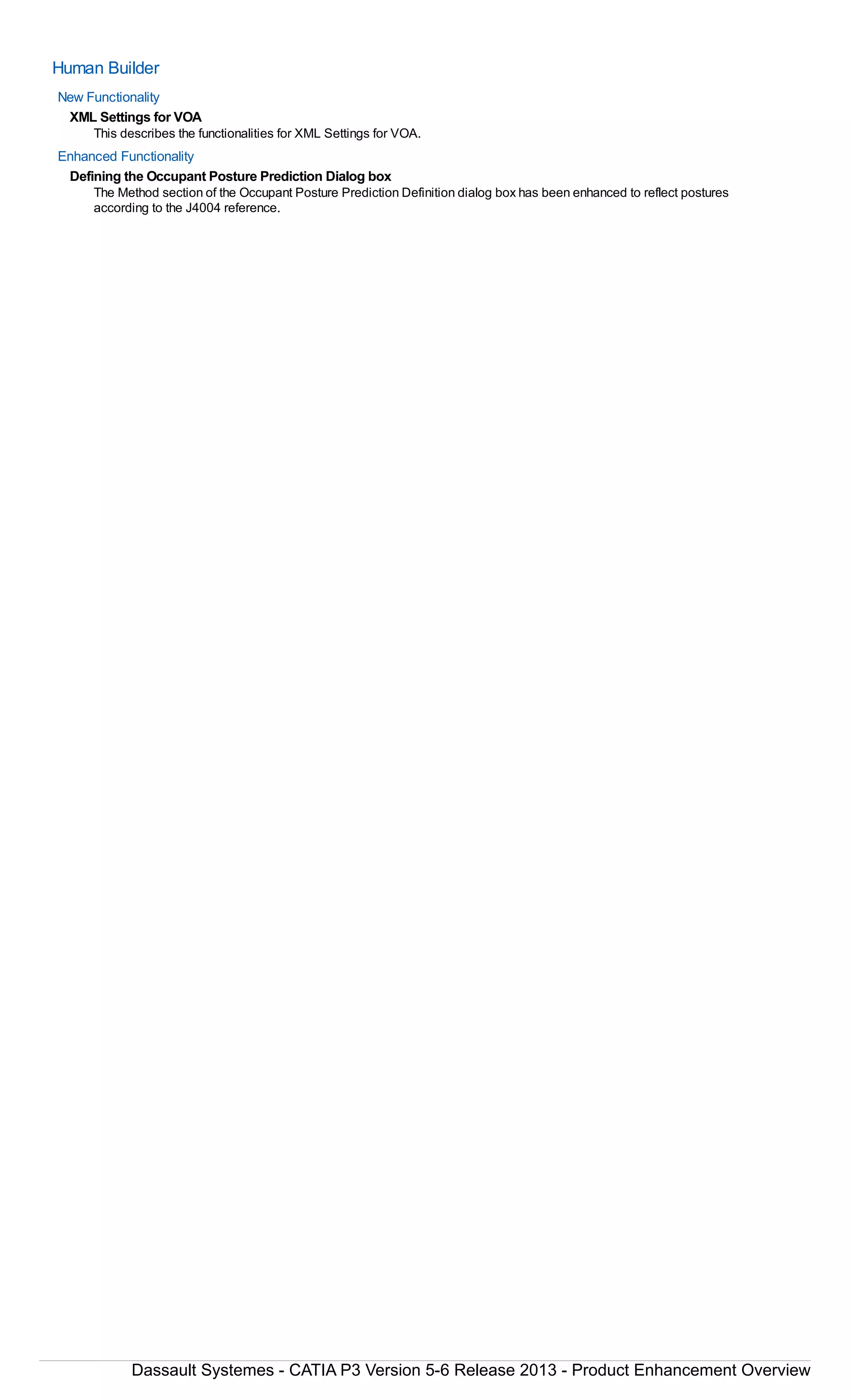 Human Builder
New Functionality
XML Settings for VOA
This describes the functionalities for XML Settings for VOA.
Enhanced Functionality
Defining the Occupant Posture Prediction Dialog box
The Method section of the Occupant Posture Prediction Definition dialog box has been enhanced to reflect postures
according to the J4004 reference.
Dassault Systemes - CATIA P3 Version 5-6 Release 2013 - Product Enhancement Overview
 