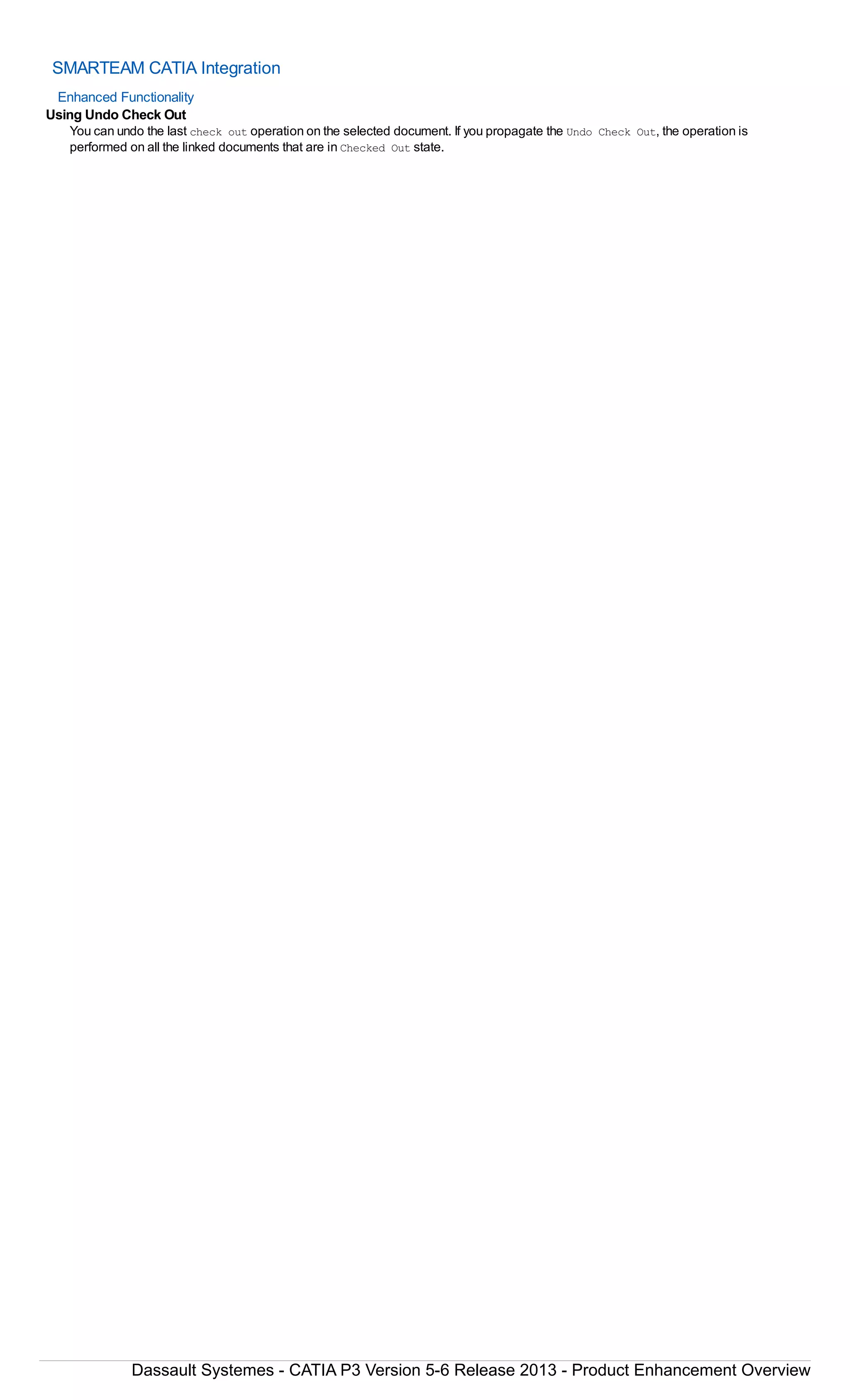 SMARTEAM CATIA Integration
Enhanced Functionality
Using Undo Check Out
You can undo the last check out operation on the selected document. If you propagate the Undo Check Out, the operation is
performed on all the linked documents that are in Checked Out state.
Dassault Systemes - CATIA P3 Version 5-6 Release 2013 - Product Enhancement Overview
 