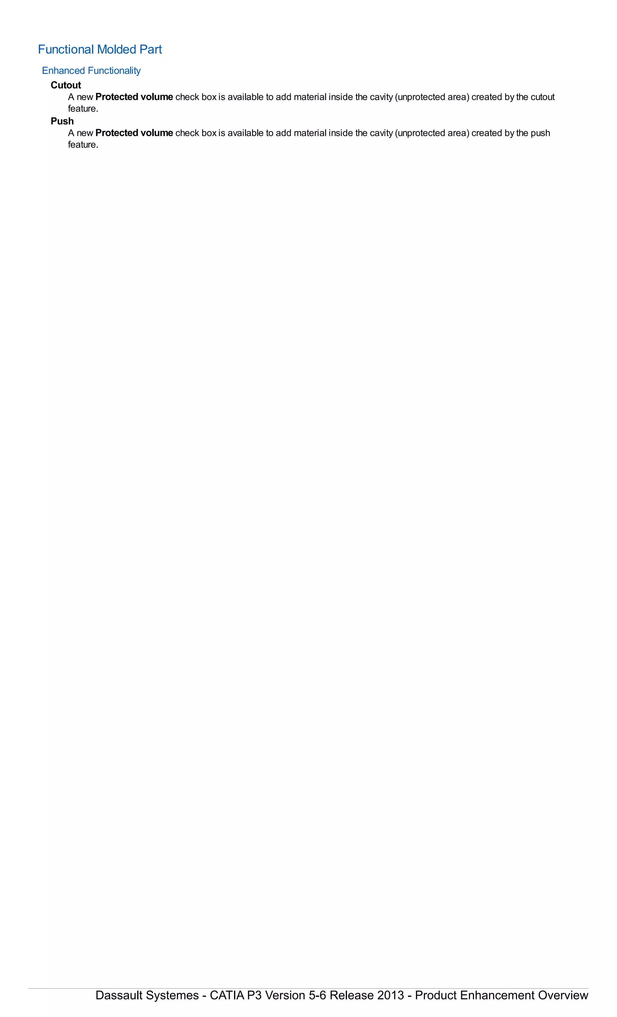 Functional Molded Part
Enhanced Functionality
Cutout
A new Protected volume check box is available to add material inside the cavity (unprotected area) created by the cutout
feature.
Push
A new Protected volume check box is available to add material inside the cavity (unprotected area) created by the push
feature.
Dassault Systemes - CATIA P3 Version 5-6 Release 2013 - Product Enhancement Overview
 