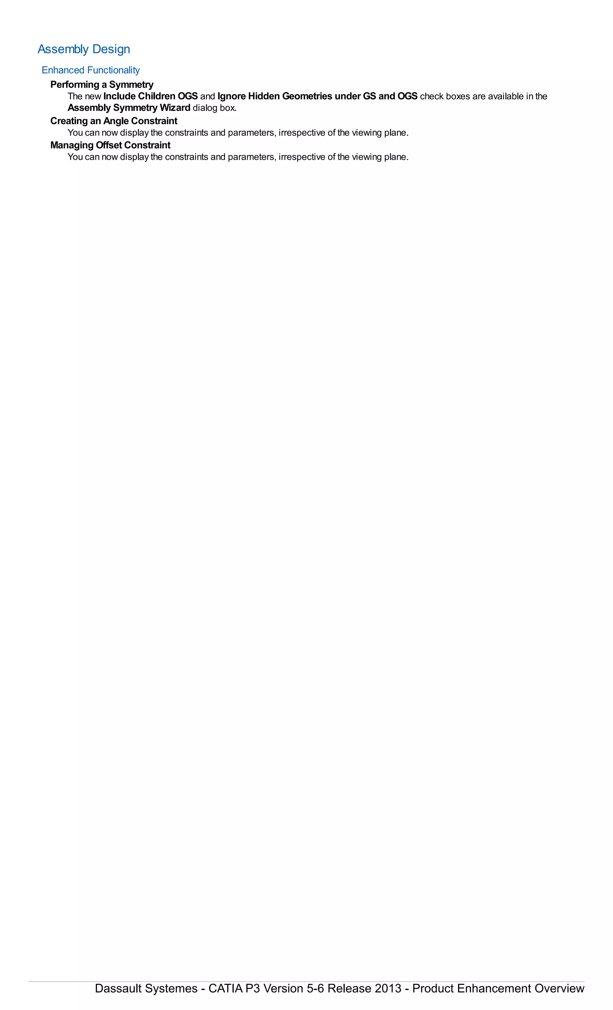 Assembly Design
Enhanced Functionality
Performing a Symmetry
The new Include Children OGS and Ignore Hidden Geometries under GS and OGS check boxes are available in the
Assembly Symmetry Wizard dialog box.
Creating an Angle Constraint
You can now display the constraints and parameters, irrespective of the viewing plane.
Managing Offset Constraint
You can now display the constraints and parameters, irrespective of the viewing plane.
Dassault Systemes - CATIA P3 Version 5-6 Release 2013 - Product Enhancement Overview
 