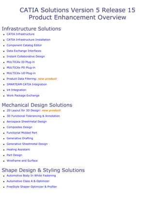 CATIA Solutions Version 5 Release 15
Product Enhancement Overview
Infrastructure Solutions
q CATIA Infrastructure
q CATIA Infrastructure Installation
q Component Catalog Editor
q Data Exchange Interfaces
q Instant Collaborative Design
q MULTICAx ID Plug-in
q MULTICAx PD Plug-in
q MULTICAx UD Plug-in
q Product Data Filtering: new product
q SMARTEAM CATIA Integration
q V4 Integration
q Work Package Exchange
Mechanical Design Solutions
q 2D Layout for 3D Design: new product
q 3D Functional Tolerancing & Annotation
q Aerospace Sheetmetal Design
q Composites Design
q Functional Molded Part
q Generative Drafting
q Generative Sheetmetal Design
q Healing Assistant
q Part Design
q Wireframe and Surface
Shape Design & Styling Solutions
q Automotive Body In White Fastening
q Automotive Class A & Optimizer
q FreeStyle Shaper Optimizer & Profiler
 