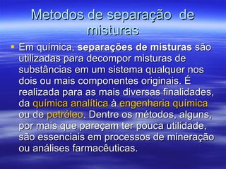 Metodos de separa ção  de misturas Em química,  separações de misturas  são utilizadas para decompor misturas de substâncias em um sistema qualquer nos dois ou mais componentes originais. É realizada para as mais diversas finalidades, da  química analítica  à  engenharia química  ou de  petróleo . Dentre os métodos, alguns, por mais que pareçam ter pouca utilidade, são essenciais em processos de mineração ou análises farmacêuticas.  