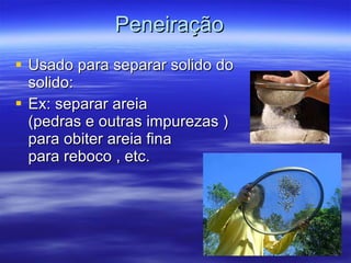 Peneiração   Usado para separar solido do  solido: Ex: separar areia  (pedras e outras impurezas )  para obiter areia fina  para reboco , etc. 
