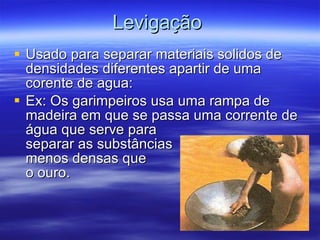 Levigação Usado para separar materiais solidos de densidades diferentes apartir de uma corente de agua: Ex: Os garimpeiros  usa uma rampa de madeira em que se passa uma corrente de água que serve para  separar as substâncias  menos densas que  o ouro.  