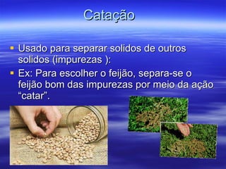 Catação  Usado para separar solidos de outros solidos (impurezas ): Ex: Para escolher o fei jão, separa-se o  fei jão bom das impurezas por meio da ação “catar”. 