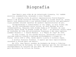 BiografiaJean Renoir para além de um conceituado cineasta, foi também escritor, argumentista, encenador e ator Francês. 		Foi o segundo filho do pintor impressionista Pierre-Auguste Renoir e de Aline Victorine Charigot. Nascido e criado entre as  artes, Renoir terá desenvolvido a sua sensibilidade artística num apartamento cujas paredes estavam repletas de quadros impressionistas do pai. 	Incompreendidos e subestimados no seu tempo, os seus filmes são hoje  em dia considerados entre outros, as obra máximas da arte cinematográfica. Realizou nove filmes mudos e 27 falados. As suas maiores obras foram “A grande Ilusão de 1937” - um sensível relato sobre as condições de vida dos prisioneiros franceses e dos seus captores alemães durante a  I Guerra Mundial  e a “Regra do Jogo” de 1936.	Os seus filmes, na sua grande maioria, pertencem à escola do realismo poético francês e marcaram profundamente o cinema na França  entre 1930 e 1950, tendo aberto a porta à nouvelle vague.	O diretor François Truffaut  é aquele que mais explicitamente reconhece a dívida para com Renoir.Em 1975, Jean Renoir recebeu da Academia de Artes e Ciências Cinematográficas de Hollywod, um Oscar especial que lhe foi entregue em reconhecimento ao conjunto de sua obra. Em 1976 foi condecorado pelo Ministério da Cultura da França.