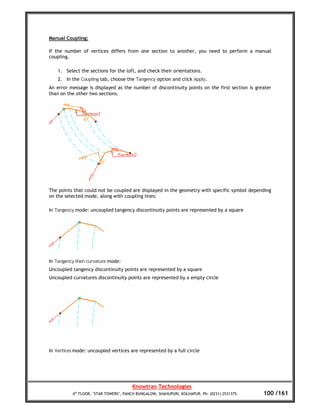 Manual Coupling:

If the number of vertices differs from one section to another, you need to perform a manual
coupling.

    1. Select the sections for the loft, and check their orientations.
    2. In the Coupling tab, choose the Tangency option and click Apply.
An error message is displayed as the number of discontinuity points on the first section is greater
than on the other two sections.




The points that could not be coupled are displayed in the geometry with specific symbol depending
on the selected mode, along with coupling lines:

In Tangency mode: uncoupled tangency discontinuity points are represented by a square




In Tangency then curvature mode:
Uncoupled tangency discontinuity points are represented by a square
Uncoupled curvatures discontinuity points are represented by a empty circle




In Vertices mode: uncoupled vertices are represented by a full circle




                                       Knowtran Technologies
          4th FLOOR, ‘STAR TOWERS’, PANCH BUNGALOW, SHAHUPURI, KOLHAPUR. Ph: (0231) 2531375.   100 /161
 