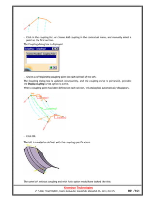 •   Click in the coupling list, or choose Add coupling in the contextual menu, and manually select a
    point on the first section.
The Coupling dialog box is displayed.




•   Select a corresponding coupling point on each section of the loft.
The Coupling dialog box is updated consequently, and the coupling curve is previewed, provided
the Display coupling curves option is active.
When a coupling point has been defined on each section, this dialog box automatically disappears.




•   Click OK.

The loft is created as defined with the coupling specifications.




The same loft without coupling and with Ratio option would have looked like this:

                                         Knowtran Technologies
            4th FLOOR, ‘STAR TOWERS’, PANCH BUNGALOW, SHAHUPURI, KOLHAPUR. Ph: (0231) 2531375.   101 /161
 
