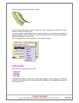 Note the increased number of generated surfaces.




You can create coupling point on the fly, using the Create coupling point contextual menu item,
instead of selecting an existing point.
To edit the coupling, simply double-click the coupling name in the list (Coupling tab) to display the
Coupling dialog box. Then you select the point to be edited from the list and create/select a
replacing coupling point, then click OK
Use the contextual menu on the coupling list to edit defined couplings.




Swept Surface:
There are four type sweep options in CATIA

•   Explicit type
•   Line type
•   Circle type
•   Conic type

The Explicit type sweep is almost same as Rib in Solid modeling, where we require one Profile and
a center cure on which we have to sweep the Profile. In addition to this in Explicit we can give an
extra guide curve to it.




                                         Knowtran Technologies
            4th FLOOR, ‘STAR TOWERS’, PANCH BUNGALOW, SHAHUPURI, KOLHAPUR. Ph: (0231) 2531375.   102 /161
 