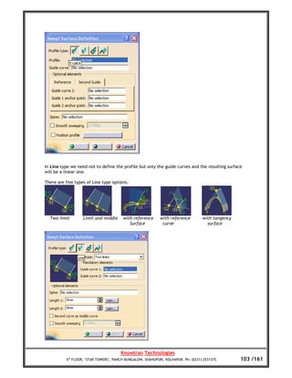 In Line type we need not to define the profile but only the guide curves and the resulting surface
will be a linear one.

There are five types of Line type options.




  Two limit        Limit and middle     with reference      with reference         with tangency
                                           Surface           curve                   surface




                                       Knowtran Technologies
          4th FLOOR, ‘STAR TOWERS’, PANCH BUNGALOW, SHAHUPURI, KOLHAPUR. Ph: (0231) 2531375.       103 /161
 
