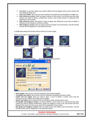 •   Two limit: In two limit option you need to define only two guide curves, and a surface will
         form between those two.
     •   Limit and middle: Here also you have to define two guides but second guide as middle one.
     •   With reference surface: Here we need to define a curve which is on surface and this same
         surface you need to define as Reference surface, and formed surface is measured with
         reference to this surface.
     •   With reference curve: This option is same as above only difference is you have to define a
         reference curve instead of reference surface
     •   With tangency surface: Here we need to give one Guide curve and Surface, and the formed
         surface will be tangential to the selected surface.


In circle type sweep the formed surface will be of circular shape.

There are six type of circle type sweep




Three guides            Two guides and            Center and two            Center and radius
                          Radius                     angles




Two guides and tangency surface           One guide and Tangency surface




•   Three guides: Here surface will form between three selected guides.
•   Two guides and radius: here surface will form between two guides with given radius
•   Center and two angles: Here you need to give a curve to define a center curve and one
    reference curve to define the shape and two angles.
•   Center and radius: Here surface will form with given radius around center curve
•   Two guides and tangency surface: we need to define a curve which is on surface and this same
    surface you need to define as Reference surface for tangency a limit curve, the surface will form
    between first curve and limit curve and will be tangential to the surface.
•   One guide and Tangency surface: Here we need to give one Guide curve and Surface, and the
    formed surface will be tangential to the selected surface

                                         Knowtran Technologies
            4th FLOOR, ‘STAR TOWERS’, PANCH BUNGALOW, SHAHUPURI, KOLHAPUR. Ph: (0231) 2531375.   104 /161
 