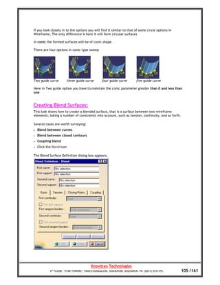 If you look closely in to the options you will find it similar to that of some circle options in
Wireframe, The only difference is here it will form circular surfaces

In conic the formed surfaces will be of conic shape.

There are four options in conic type sweep




Two guide curve         three guide curve        four guide curve         five guide curve

Here in Two guide option you have to maintain the conic parameter greater than 0 and less than
one


Creating Blend Surfaces:
This task shows how to create a blended surface, that is a surface between two wireframe
elements, taking a number of constraints into account, such as tension, continuity, and so forth.

Several cases are worth surveying:
•   Blend between curves
•   Blend between closed contours
•   Coupling blend
•   Click the Blend icon

The Blend Surface Definition dialog box appears.




                                         Knowtran Technologies
            4th FLOOR, ‘STAR TOWERS’, PANCH BUNGALOW, SHAHUPURI, KOLHAPUR. Ph: (0231) 2531375.      105 /161
 