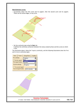 Blend between curves:
•   Successively select the first curve and its support, then the second curve and its support.
    These can be surface edges, or any curve.




•   Set the continuity type using the Basic tab.
    It defines the continuity connection between the newly created surface and the curves on which
    it lies.
The illustration above, shows the Tangency continuity, and the following illustrations show the Point
and Curvature continuity types:




                                         Knowtran Technologies
            4th FLOOR, ‘STAR TOWERS’, PANCH BUNGALOW, SHAHUPURI, KOLHAPUR. Ph: (0231) 2531375.   106 /161
 