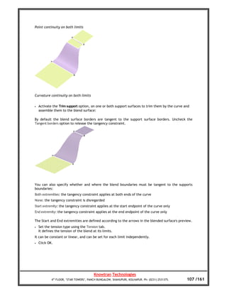 Point continuity on both limits




Curvature continuity on both limits


•   Activate the Trim support option, on one or both support surfaces to trim them by the curve and
    assemble them to the blend surface:

By default the blend surface borders are tangent to the support surface borders. Uncheck the
Tangent borders option to release the tangency constraint.




You can also specify whether and where the blend boundaries must be tangent to the supports
boundaries:
Both extremities: the tangency constraint applies at both ends of the curve
None: the tangency constraint is disregarded
Start extremity: the tangency constraint applies at the start endpoint of the curve only
End extremity: the tangency constraint applies at the end endpoint of the curve only

The Start and End extremities are defined according to the arrows in the blended surface's preview.
•   Set the tension type using the Tension tab.
    It defines the tension of the blend at its limits.
It can be constant or linear, and can be set for each limit independently.
•   Click OK.




                                         Knowtran Technologies
            4th FLOOR, ‘STAR TOWERS’, PANCH BUNGALOW, SHAHUPURI, KOLHAPUR. Ph: (0231) 2531375.   107 /161
 