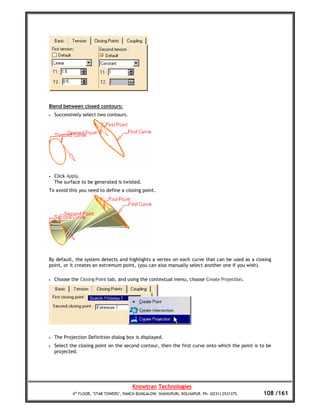Blend between closed contours:
•   Successively select two contours.




•   Click Apply.
    The surface to be generated is twisted.
To avoid this you need to define a closing point.




By default, the system detects and highlights a vertex on each curve that can be used as a closing
point, or it creates an extremum point, (you can also manually select another one if you wish).

•   Choose the Closing Point tab, and using the contextual menu, choose Create Projection.




•   The Projection Definition dialog box is displayed.
•   Select the closing point on the second contour, then the first curve onto which the point is to be
    projected.




                                         Knowtran Technologies
            4th FLOOR, ‘STAR TOWERS’, PANCH BUNGALOW, SHAHUPURI, KOLHAPUR. Ph: (0231) 2531375.    108 /161
 