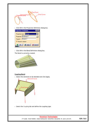 •   Click OK in the Projection Definition dialog box.




•   Click OK in the Blend Definition dialog box.
The blend is correctly created.




Coupling Blend:
•   Select the elements to be blended and click Apply.




•   Select the Coupling tab and define the coupling type.




                                         Knowtran Technologies
            4th FLOOR, ‘STAR TOWERS’, PANCH BUNGALOW, SHAHUPURI, KOLHAPUR. Ph: (0231) 2531375.   109 /161
 