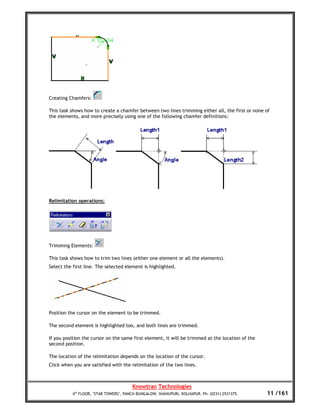 Creating Chamfers:

This task shows how to create a chamfer between two lines trimming either all, the first or none of
the elements, and more precisely using one of the following chamfer definitions:




Relimitation operations:




Trimming Elements:

This task shows how to trim two lines (either one element or all the elements).
Select the first line. The selected element is highlighted.




Position the cursor on the element to be trimmed.

The second element is highlighted too, and both lines are trimmed.

If you position the cursor on the same first element, it will be trimmed at the location of the
second position.

The location of the relimitation depends on the location of the cursor.
Click when you are satisfied with the relimitation of the two lines.



                                       Knowtran Technologies
          4th FLOOR, ‘STAR TOWERS’, PANCH BUNGALOW, SHAHUPURI, KOLHAPUR. Ph: (0231) 2531375.      11 /161
 