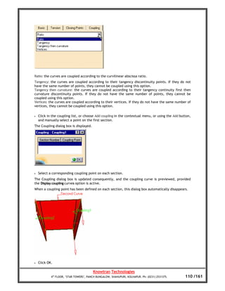 Ratio: the curves are coupled according to the curvilinear abscissa ratio.
Tangency: the curves are coupled according to their tangency discontinuity points. If they do not
have the same number of points, they cannot be coupled using this option.
Tangency then curvature: the curves are coupled according to their tangency continuity first then
curvature discontinuity points. If they do not have the same number of points, they cannot be
coupled using this option.
Vertices: the curves are coupled according to their vertices. If they do not have the same number of
vertices, they cannot be coupled using this option.

•   Click in the coupling list, or choose Add coupling in the contextual menu, or using the Add button,
    and manually select a point on the first section.
The Coupling dialog box is displayed.




•   Select a corresponding coupling point on each section.
The Coupling dialog box is updated consequently, and the coupling curve is previewed, provided
the Display coupling curves option is active.
When a coupling point has been defined on each section, this dialog box automatically disappears.




•   Click OK.

                                         Knowtran Technologies
            4th FLOOR, ‘STAR TOWERS’, PANCH BUNGALOW, SHAHUPURI, KOLHAPUR. Ph: (0231) 2531375.     110 /161
 