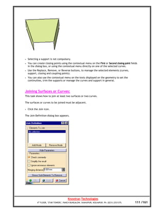 •   Selecting a support is not compulsory.
•   You can create closing points using the contextual menu on the First or Second closing point fields
    in the dialog box, or using the contextual menu directly on one of the selected curves.
•   Use the Replace, Remove, or Reverse buttons, to manage the selected elements (curves,
    support, closing and coupling points).
•   You can also use the contextual menu on the texts displayed on the geometry to set the
    continuities, trim the supports or manage the curves and support in general.



Joining Surfaces or Curves:
This task shows how to join at least two surfaces or two curves.

The surfaces or curves to be joined must be adjacent.

•   Click the Join icon.

The Join Definition dialog box appears.




                                         Knowtran Technologies
            4th FLOOR, ‘STAR TOWERS’, PANCH BUNGALOW, SHAHUPURI, KOLHAPUR. Ph: (0231) 2531375.       111 /161
 