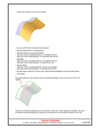 •   Select the surfaces or curves to be joined.




•   You can edit the list of elements to be joined:
•   By selecting elements in the geometry:
•   Standard selection (no button clicked):
    when you click an unlisted element, it is added to the list
    when you click a listed element, it is removed from the list
•   Add Mode:
    when you click an unlisted element, it is added to the list
    when you click a listed element, it remains in the list
•   Remove Mode:
    when you click an unlisted element, the list is unchanged
    when you click a listed element, it removed from the list
•   By selecting an element in the list then using the RemoveReplace contextual menu items.
•   Click Apply.

The joined element is previewed, and its orientation displayed. Click the arrow to invert it if
needed.




The join is oriented according to the first element in the list. If you change this element, the join's
orientation is automatically set to match the orientation of the new topmost element in the list.




                                         Knowtran Technologies
            4th FLOOR, ‘STAR TOWERS’, PANCH BUNGALOW, SHAHUPURI, KOLHAPUR. Ph: (0231) 2531375.     112 /161
 