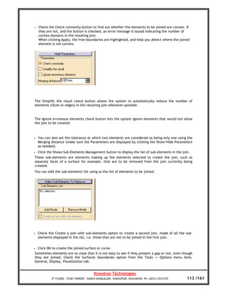 •   Check the Check connexity button to find out whether the elements to be joined are connex. If
    they are not, and the button is checked, an error message is issued indicating the number of
    connex domains in the resulting join.
    When clicking Apply, the free boundaries are highlighted, and help you detect where the joined
    element is not connex.




The Simplify the result check button allows the system to automatically reduce the number of
elements (faces or edges) in the resulting join whenever possible.


The Ignore erroneous elements check button lets the system ignore elements that would not allow
the join to be created.



•   You can also set the tolerance at which two elements are considered as being only one using the
    Merging distance (make sure the Parameters are displayed by clicking the Show/Hide Parameters
    as needed).
•   Click the Shows Sub-Elements Management button to display the list of sub-elements in the join.
These sub-elements are elements making up the elements selected to create the join, such as
separate faces of a surface for example, that are to be removed from the join currently being
created.
You can edit the sub-elements list using as the list of elements to be joined.




•   Check the Create a join with sub-elements option to create a second join, made of all the sub-
    elements displayed in the list, i.e. those that are not to be joined in the first join.


• Click OK to create the joined surface or curve.
Sometimes elements are so close that it is not easy to see if they present a gap or not, even though
they are joined. Check the Surfaces' boundaries option from the Tools -> Options menu item,
General, Display, Visualization tab.


                                         Knowtran Technologies
            4th FLOOR, ‘STAR TOWERS’, PANCH BUNGALOW, SHAHUPURI, KOLHAPUR. Ph: (0231) 2531375.   113 /161
 