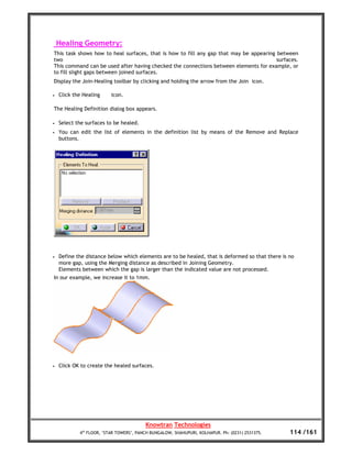 Healing Geometry:
This task shows how to heal surfaces, that is how to fill any gap that may be appearing between
two                                                                                     surfaces.
This command can be used after having checked the connections between elements for example, or
to fill slight gaps between joined surfaces.
Display the Join-Healing toolbar by clicking and holding the arrow from the Join icon.

•   Click the Healing     icon.

The Healing Definition dialog box appears.

•   Select the surfaces to be healed.
•   You can edit the list of elements in the definition list by means of the Remove and Replace
    buttons.




•   Define the distance below which elements are to be healed, that is deformed so that there is no
    more gap, using the Merging distance as described in Joining Geometry.
    Elements between which the gap is larger than the indicated value are not processed.
In our example, we increase it to 1mm.




•   Click OK to create the healed surfaces.




                                         Knowtran Technologies
            4th FLOOR, ‘STAR TOWERS’, PANCH BUNGALOW, SHAHUPURI, KOLHAPUR. Ph: (0231) 2531375.   114 /161
 
