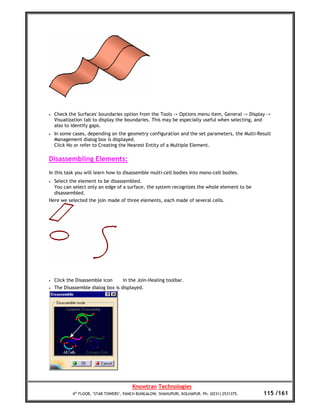 •   Check the Surfaces' boundaries option from the Tools -> Options menu item, General -> Display ->
    Visualization tab to display the boundaries. This may be especially useful when selecting, and
    also to identify gaps.
•   In some cases, depending on the geometry configuration and the set parameters, the Multi-Result
    Management dialog box is displayed.
    Click No or refer to Creating the Nearest Entity of a Multiple Element.

Disassembling Elements:
In this task you will learn how to disassemble multi-cell bodies into mono-cell bodies.
•   Select the element to be disassembled.
    You can select only an edge of a surface, the system recognizes the whole element to be
    disassembled.
Here we selected the join made of three elements, each made of several cells.




•   Click the Disassemble icon      in the Join-Healing toolbar.
•   The Disassemble dialog box is displayed.




                                         Knowtran Technologies
            4th FLOOR, ‘STAR TOWERS’, PANCH BUNGALOW, SHAHUPURI, KOLHAPUR. Ph: (0231) 2531375.   115 /161
 