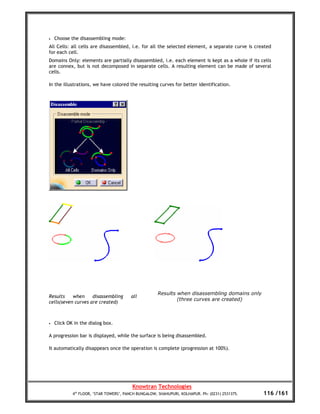 •   Choose the disassembling mode:
All Cells: all cells are disassembled, i.e. for all the selected element, a separate curve is created
for each cell.
Domains Only: elements are partially disassembled, i.e. each element is kept as a whole if its cells
are connex, but is not decomposed in separate cells. A resulting element can be made of several
cells.

In the illustrations, we have colored the resulting curves for better identification.




                                                      Results when disassembling domains only
Results    when     disassembling       all
                                                              (three curves are created)
cells(seven curves are created)



•   Click OK in the dialog box.

A progression bar is displayed, while the surface is being disassembled.

It automatically disappears once the operation is complete (progression at 100%).




                                         Knowtran Technologies
            4th FLOOR, ‘STAR TOWERS’, PANCH BUNGALOW, SHAHUPURI, KOLHAPUR. Ph: (0231) 2531375.   116 /161
 