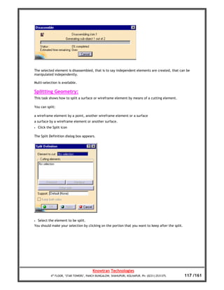 The selected element is disassembled, that is to say independent elements are created, that can be
manipulated independently.

Multi-selection is available.

Splitting Geometry:
This task shows how to split a surface or wireframe element by means of a cutting element.

You can split:

a wireframe element by a point, another wireframe element or a surface
a surface by a wireframe element or another surface.
•   Click the Split icon

The Split Definition dialog box appears.




•   Select the element to be split.
You should make your selection by clicking on the portion that you want to keep after the split.




                                         Knowtran Technologies
            4th FLOOR, ‘STAR TOWERS’, PANCH BUNGALOW, SHAHUPURI, KOLHAPUR. Ph: (0231) 2531375.     117 /161
 