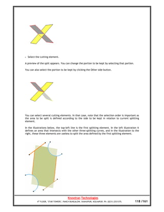 •   Select the cutting element.

A preview of the split appears. You can change the portion to be kept by selecting that portion.

You can also select the portion to be kept by clicking the Other side button.




You can select several cutting elements. In that case, note that the selection order is important as
the area to be split is defined according to the side to be kept in relation to current splitting
element.

In the illustrations below, the top-left line is the first splitting element. In the left illustration it
defines an area that intersects with the other three splitting curves, and in the illustration to the
right, these three elements are useless to split the area defined by the first splitting element.




                                         Knowtran Technologies
            4th FLOOR, ‘STAR TOWERS’, PANCH BUNGALOW, SHAHUPURI, KOLHAPUR. Ph: (0231) 2531375.       118 /161
 