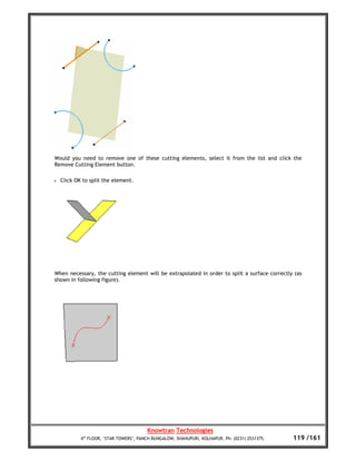 Would you need to remove one of these cutting elements, select it from the list and click the
Remove Cutting Element button.

•   Click OK to split the element.




When necessary, the cutting element will be extrapolated in order to split a surface correctly (as
shown in following figure).




                                         Knowtran Technologies
            4th FLOOR, ‘STAR TOWERS’, PANCH BUNGALOW, SHAHUPURI, KOLHAPUR. Ph: (0231) 2531375.   119 /161
 